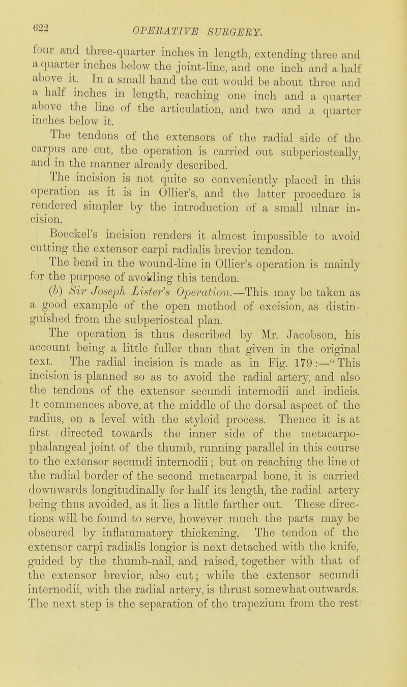 tour and three-quarter inches in length, extending three and a quarter inches below the joint-line, and one inch and a half above it. In a small hand the cut would be about three and a half inches in length, reaching one inch and a quarter above the line of the articulation, and two and a quarter inches below it. The tendons of the extensors of the radial side of the carpus are cut, the operation is carried out subperiosteally, and in the manner already described. The incision is not quite so conveniently placed in this operation as it is in Ollier's, and the latter procedure is rendered simpler by the introduction of a small ulnar m- cision. Boeckel's incision renders it almost impossible to avoid cutting the extensor carpi radialis brevier tendon. The bend in the wound-line in Ollier's operation is mainly for the purpose of avoiding this tendon. (6) Sir Joseph Lister's Operation.—This may be taken as a good example of the open method of excision, as distin- guished from the subperiosteal plan. The operation is thus described by Mr. Jacobson, his account being a little fidler than that given m the original text. The radial incision is made as in Fig. 179:—This incision is planned so as to avoid the radial artery, and also the tendons of the extensor secundi internodii and indicis. It commences above, at the middle of the dorsal aspect of the radius, on a level with the styloid process. Thence it is at first directed towards the inner side of the metacarpo- phalangeal joint of the thumb, running parallel in this course to the extensor secundi internodii; but on reaching the line of the radial border of the second metacarpal bone, it is carried downwards longitudinally for half its length, the radial artery being thus avoided, as it lies a little farther out. These direc- tions will be found to serve, however much the parts may be obscured by inflammatory thickening. The tendon of the extensor carpi radialis longior is next detached Avith the knife, guided by the thumb-nail, and raised, together with that of the extensor brevier, also cut; while the extensor secundi internodii, with the radial artery, is thrust somcAvhat outAvards. The next step is the separation of the trapezium from the rest