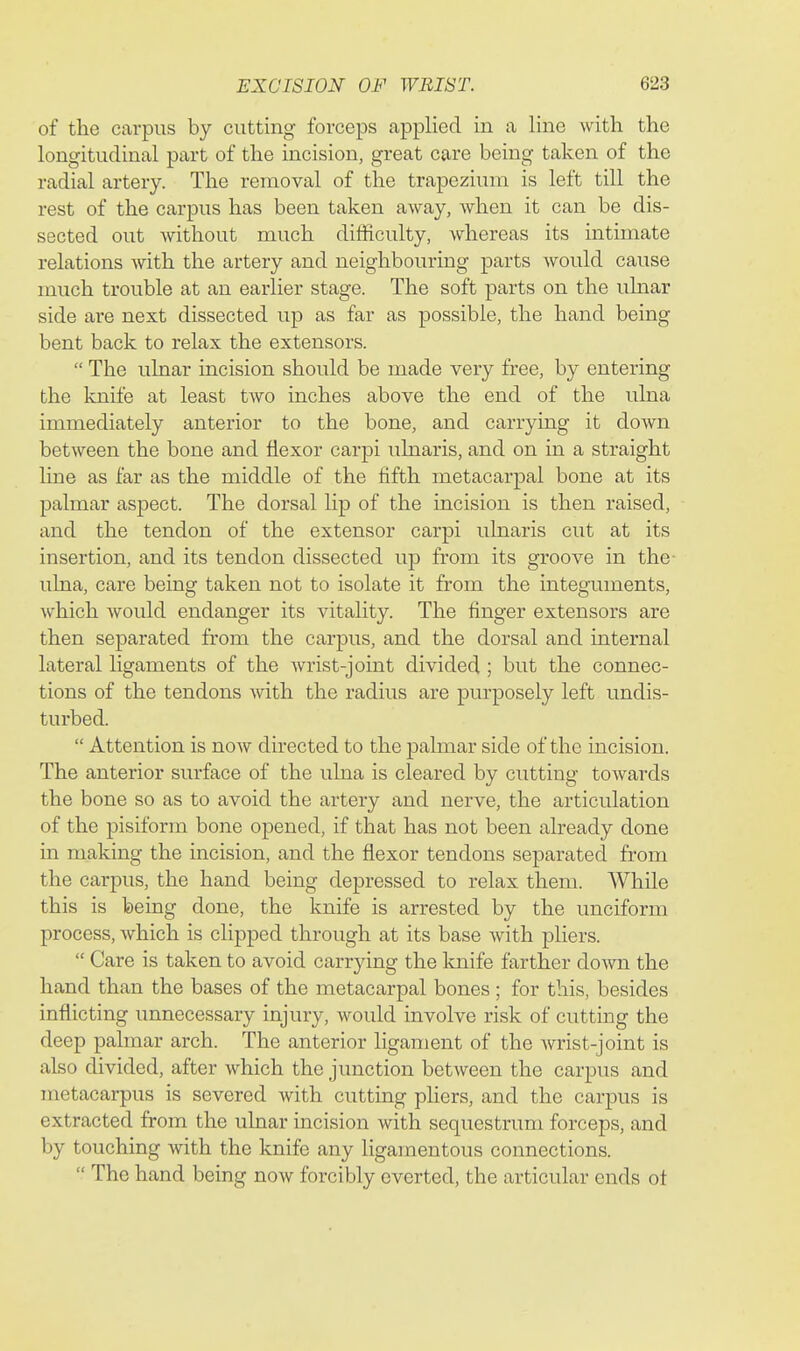 of the carpus by cutting forceps applied in a line with the longitudinal part of the incision, great care being taken of the radial artery. The removal of the trapezium is left till the rest of the carpus has been taken away, when it can be dis- sected out without much difficulty, whereas its intimate relations with the artery and neighbouring parts would cause much trouble at an earlier stage. The soft parts on the ulnar side are next dissected up as far as possible, the hand being bent back to relax the extensors. The ulnar incision should be made very free, by entering the knife at least two inches above the end of the ulna immediately anterior to the bone, and carrying it down between the bone and flexor carpi ulnaris, and on in a straight line as far as the middle of the fifth metacarpal bone at its palmar aspect. The dorsal lip of the incision is then raised, and the tendon of the extensor carpi ulnaris cut at its insertion, and its tendon dissected up from its groove in the- ulna, care being taken not to isolate it from the integuments, which would endanger its vitality. The finger extensors are then separated fi-om the carpus, and the dorsal and internal lateral ligaments of the wrist-joint divided ; but the connec- tions of the tendons Avith the radius are purposely left undis- turbed. Attention is now directed to the palmar side of the incision. The anterior surface of the ulna is cleared by cutting towards the bone so as to avoid the artery and nerve, the articulation of the pisiform bone opened, if that has not been already done in making the incision, and the flexor tendons separated from the carpus, the hand being depressed to relax them. While this is being done, the knife is arrested by the unciform process, which is clipped through at its base with pliers. Care is taken to avoid carrying the knife farther down the hand than the bases of the metacarpal bones ; for this, besides inflicting unnecessary injury, would involve risk of cutting the deep palmar arch. The anterior ligament of the wrist-joint is also divided, after which the junction between the carpus and metacarpus is severed with cutting pliers, and the carpus is extracted from the ulnar incision with sequestrum forceps, and by touching with the knife any ligamentous connections. The hand being now forcibly everted, the articular ends ot