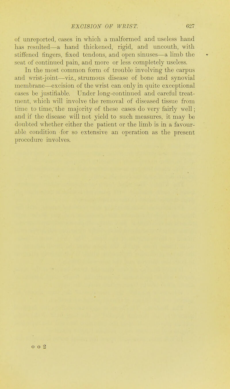 of unreported, cases in which a malformed and useless hand has resulted—a hand thickened, rigid, and uncouth, with stiffened fingers, fixed tendons, and open sinuses—a limb the seat of continued pain, and more or less completely useless. In the most common form of trouble involving the carpus and wrist-joint—viz., strumous disease of bone and synovial membrane—excision of the wrist can only in quite exceptional cases be justifiable. Under long-continued and careful treat- ment, which will involve the removal of diseased tissue from time to time,'the majority of these cases do very fairly well; and if the disease will not yield to such measures, it may be doubted whether either the patient or the limb is in a favour- able condition for so extensive an operation as the present procedure involves. o o 2