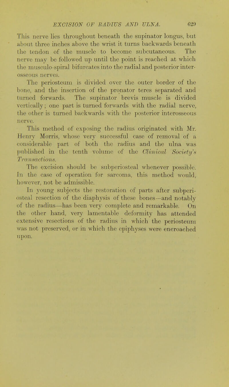 This nerve lies throughout beneath the supinator longus, but about three inches above the wi-ist it turns backwards beneath the tendon of the muscle to become subcutaneous. The nerve may be followed up until the point is reached at which the musculo-spiral bifurcates into the radial and posterior inter- osseous nerves. The periosteum is divided over the outer border of the bone, and the insertion of the pronator teres separated and turned forwards. The supinator brevis muscle is divided A'ertically; one part is turned forAvards with the radial nerve, the other is turned backwards with the posterior interosseous nerve. This method of exposing the radius originated with Mr. Henry Morris, whose very successful case of removal of a considerable part of both the radius and the ulna was published in the tenth volume of the Clinical Society's Transactions. The excision should bo subperiosteal whenever possible. In the case of operation for sarcoma, this method would, however, not be admissible. In young subjects the restoration of parts after subperi- osteal resection of the diaphysis of these bones—and notably of the radius—has been very complete and remarkable. On the other hand, very lamentable deformity has attended extensive resections of the radius in which the periosteum was not preserved, or in which the epiphyses were encroached upon.