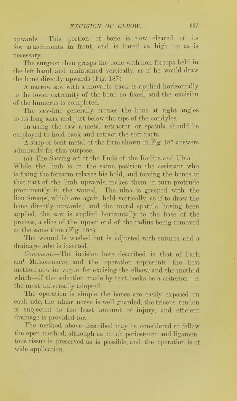 upwards. This portion of bone is now cleared of its few attachments in front, and is bared as high up as is necessary. The surgeon then grasps the bone with lion forceps held in the left hand, and maintained vertically, as if he would draw the bone directly upwards (Fig. 187). A narrow saw with a movable back is applied horizontally to the lower extremity of the bone so fixed, and the excision of the humerus is completed. The saw-line generally crosses the bone at right angles to its long axis, and just below the tips of the condyles. In using the saw a metal retractor or spatula should be employed to hold back and retract the soft parts. A strip of bent metal of the form shown in Fig. 187 answers admirably for this purpose. (d) The Sawing-off of the Ends of the Eadius and Ulna.—- While the limb is in the same position the assistant who is fixing the forearm relaxes his hold, and forcing the bones of that part of the hmb upwards, makes them in turn protrude prominently in the wound. The ulna is grasped with the lion forceps, which are again held vertically, as if to draw the bone directly upwards ; and the metal spatula having been applied, the saw is applied horizontally to the base of the process, a slice of the upper end of the radius being removed at the same tune (Fig. 188). The wound is washed out, is adjusted with sutures, and a drainage-tube is inserted. Comment.—The incision here described is that of Park and Maisonneuve, and the operation represents the best method now in vogue for excising the elbow, and the method which—if the selection made by text-books be a criterion—is the most universally adopted. The operation is simple, the bones are easily exposed on each side, the uhiar nerve is well guarded, the triceps tendon is subjected to the least amount of injury, and eflficient drainage is provided for. The method above described may be considered to follow the open method, although as much periosteum and ligamen- tous tissue is preserved as is possible, and the operation is of wide application.