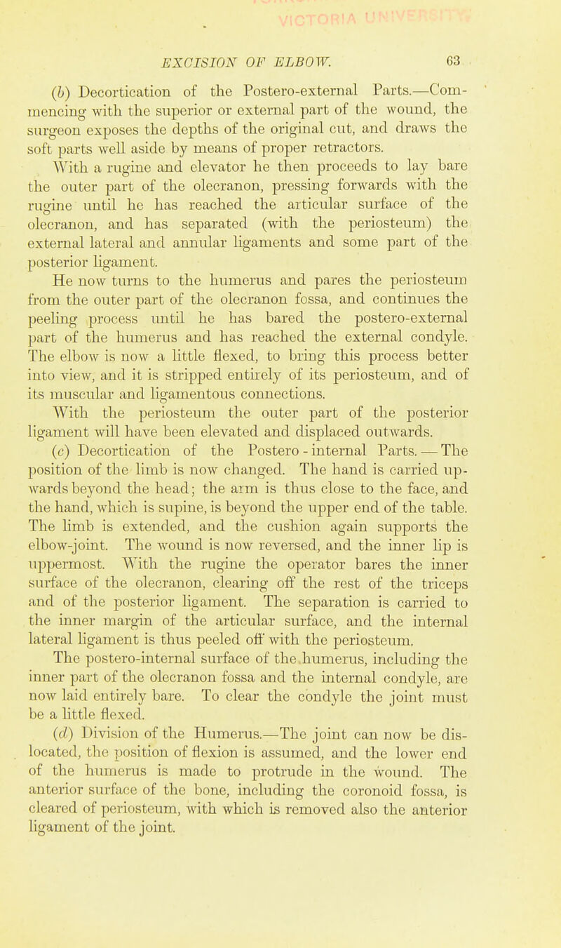 (h) Decortication of the Postero-external Parts.—Com- mencing with the superior or external part of the wound, the surgeon exposes the depths of the original cut, and draws the soft parts well aside by means of proper retractors. With a rugine and elevator he then proceeds to lay bare the outer part of the olecranon, pressing forwards with the ruo-ine until he has reached the articular surface of the olecranon, and has separated (with the periosteum) the external lateral and annular ligaments and some part of the posterior ligament. He now turns to the humerus and pares the periosteum from the outer part of the olecranon fossa, and continues the peeling process until he has bared the postero-external part of the humerus and has reached the external condyle. The elbow is now a little flexed, to bring this process better into view, and it is stripped entirely of its periosteum, and of its muscular and ligamentous connections. With the periosteum the outer part of the posterior ligament will have been elevated and displaced outwards. (c) Decortication of the Postero - internal Parts. — The position of the limb is now changed. The hand is carried up- wards beyond the head; the arm is thus close to the face, and the hand, which is supine, is beyond the upper end of the table. The limb is extended, and the cushion again supports the elbow-joint. The wound is now reversed, and the inner lip is uppermost. With the rugine the operator bares the inner surface of the olecranon, clearing off the rest of the triceps and of the posterior ligament. The separation is carried to the inner margin of the articular surface, and the internal lateral ligament is thus peeled off with the periosteum. The postero-internal surface of the .humerus, including the inner part of the olecranon fossa and the internal condyle, are now laid entirely bare. To clear the condyle the joint must be a little flexed. (d) Division of the Humerus.—The joint can now be dis- located, the position of flexion is assumed, and the lower end of the humerus is made to protrude in the wound. The anterior surface of the bone, including the coronoid fossa, is cleared of periosteum, with which is removed also the anterior ligament of the joint.