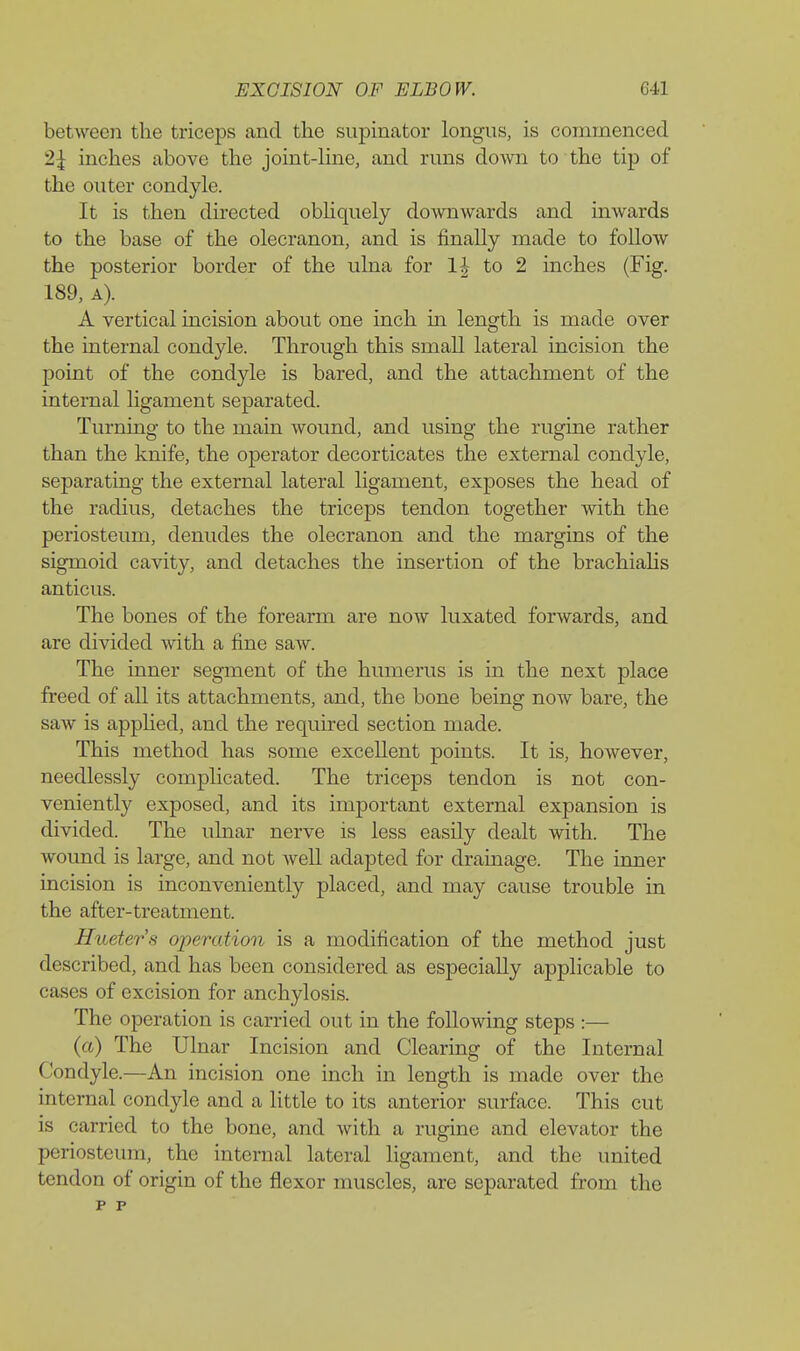 between the triceps and the supinator longus, is commenced 2J inches above the joint-line, and runs down to the tip of the outer condyle. It is then du'ected obHquely do-\vnwards and inwards to the base of the olecranon, and is finally made to follow the posterior border of the ulna for 1| to 2 inches (Fig. 189, A). A vertical incision about one inch in length is made over the internal condyle. Through this small lateral incision the point of the condyle is bared, and the attachment of the internal ligament separated. Turning to the main wound, and using the rugine rather than the knife, the operator decorticates the external condyle, separating the external lateral ligament, exposes the head of the radius, detaches the triceps tendon together with the periosteum, denudes the olecranon and the margins of the sigmoid cavity, and detaches the insertion of the brachiahs anticus. The bones of the forearm are now luxated forwards, and are divided with a fine saw. The inner segment of the humerus is in the next place freed of all its attachments, and, the bone being now bare, the saw is apphed, and the required section made. This method has some excellent points. It is, however, needlessly complicated. The triceps tendon is not con- veniently exposed, and its important external expansion is divided. The uhiar nerve is less easily dealt with. The wound is large, and not well adapted for drainage. The inner incision is inconveniently placed, and may cause trouble in the after-treatment. Hueter's operation is a modification of the method just described, and has been considered as especially applicable to cases of excision for anchylosis. The operation is carried out in the following steps :— (a) The Ulnar Incision and Clearing of the Internal Condyle.—An incision one inch in length is made over the internal condyle and a little to its anterior surface. This cut is carried to the bone, and with a ruginc and elevator the periosteum, the internal lateral ligament, and the united tendon of origin of the flexor muscles, are separated from the p p