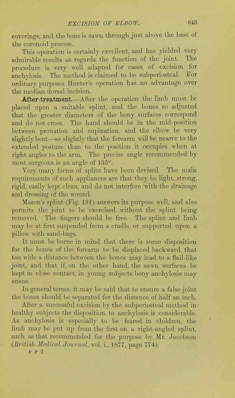 coverings, and the bone is sawn through just above the base of the coronoid process. This operation is certainly excellent, and has jdelded very admirable rcsiilts as regards the function of the joint. The procedure is very well adapted for cases of excision for anchylosis. The method is claimed to be subperiosteal. For ordinary purposes Hueter's operation has no advantage over the median dorsal incision. After-treatment.—After the operation the limb must be placed upon a suitable splint, and the bones so adjusted that the greater diameters of the bony surfaces correspond and do not cross. The hand should be in the mid-position between pronation and supination, and the elbow be very slightly bent—so slightly that the forearm will be nearer to the extended posture than to the position it occupies when at right angles to the arm. The precise angle recommended by most surgeons is an angle of 135^. Very many forms of splint have been devised. The main requirements of such appliances are that they be light, strong, rigid, easily kept clean, and do not interfere with the drainage and dressing of the wound. Mason's splint (Fig. 191) answers its purpose well, and also permits the joint to be exercised without the splint being removed. The fingers should be free. The splint and limb may be at first suspended from a cradle, or supported upon a pillow vnth sand-bags. It must be borne in mind that there is some disposition for the bones of the forearm to be displaced backward, that too wide a distance between the bones may lead to a fiail-like joint, and that if, on the other hand, the sawn surfaces be kept in close contact, in young subjects bony anchylosis may ensue. In general terms, it may be said that to ensure a false joint the bones should be separated for the distance of half an inch. After a successful excision by the subperiosteal method in healthy subjects the disposition to anchylosis is considerable. As anchylosis is especially to be feared in children, the limb may be put up from the first on a right-angled splint, such as that recommended for the purpose by Mr. Jacobson (British Medical Journal, vol. i., 1877, page 774).