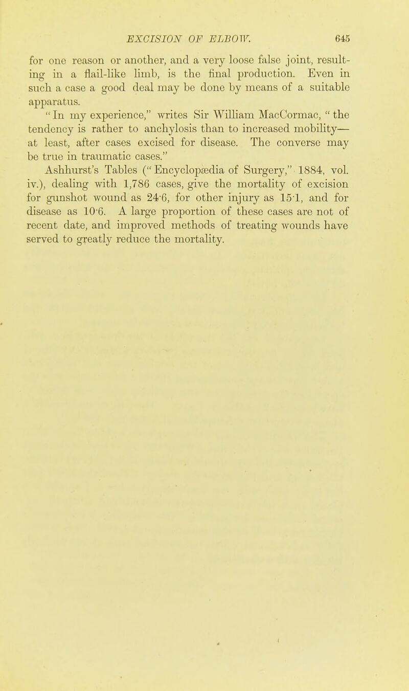 for one reason or another, and a very loose false joint, result- ing in a flail-like limb, is the final production. Even in such a case a good deal may be done by means of a suitable apparatus. In my experience, writes Sir William MacCormac, the tendency is rather to anchylosis than to increased mobility— at least, after cases excised for disease. The converse may be true in traumatic cases. Ashhurst's Tables ( Encyclopaedia of Surgery, 1884, vol. iv.), dealing with 1,786 cases, give the mortality of excision for gunshot wound as 246, for other injury as 151, and for disease as 10'6. A large proportion of these cases are not of recent date, and improved methods of treating wounds have served to greatly reduce the mortality. I