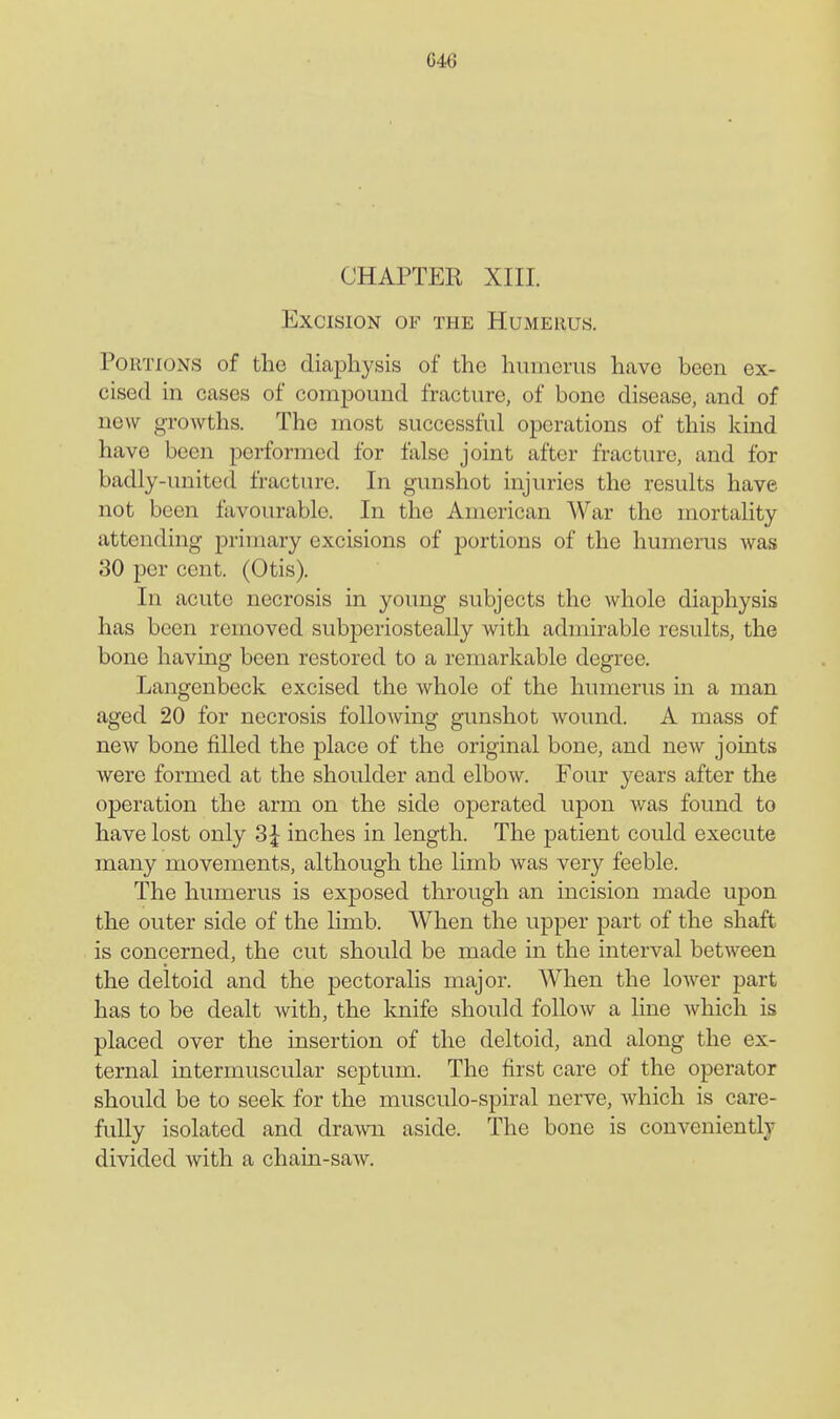 C46 CHAPTER XIII. Excision of the Humerus. Portions of the diaphysis of the humerus have been ex- cised in cases of compound fracture, of bono disease, and of new growths. The most successful operations of this kind have been performed for false joint after fracture, and for badly-united fracture. In gunshot injuries the results have not been favourable. In the American War the mortality attending primary excisions of portions of the humerus was 30 per cent. (Otis). In acute necrosis in young subjects the whole diaphysis has been removed subj)eriosteally with admirable results, the bone having been restored to a remarkable degree. Langenbeck excised the whole of the humerus in a man aged 20 for necrosis following gunshot Avound. A mass of new bone filled the place of the original bone, and new joints were formed at the shoulder and elbow. Four years after the operation the arm on the side operated upon was found to have lost only 3^ inches in length. The patient could execute many movements, although the limb was very feeble. The humerus is exposed through an incision made upon the outer side of the limb. When the upper part of the shaft is concerned, the cut should be made in the interval between the deltoid and the pectoralis major. When the lower part has to be dealt Avith, the knife should follow a line Avhich is placed over the insertion of the deltoid, and along the ex- ternal intermuscular septum. The first care of the operator should be to seek for the musculo-spiral nerve, Avhich is care- fully isolated and drawn aside. The bone is conveniently divided with a chain-saw.
