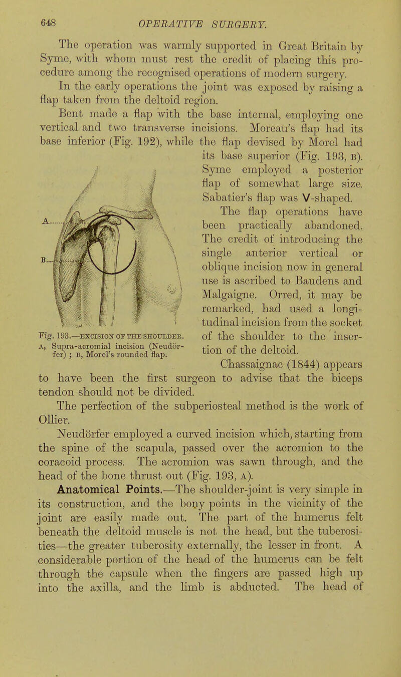 The operation was warmly supported in Great Britain by Syme, with whom must rest the credit of placing this pro- cedure among the recognised operations of modern surgery. In the early operations the joint was exposed by raising a flap taken from the deltoid region. Bent made a flap with the base internal, employing one vertical and two transverse incisions. Moreau's flap had its base inferior (Fig. 192), Avhile the flap devised by Morel had its base superior (Fig. 193, b). Syme employed a posterior flap of somewhat large size. Sabatier's flap was V-shaped. The flap operations have been j)i^ctically abandoned. The credit of introducing the single anterior vertical or oblique incision now in general use is ascribed to Baudens and Malgaigne. Orred, it may be remarked, had used a longi- tudinal incision from the socket of the shoulder to the inser- tion of the deltoid. Chassaignac (1844) appears to have been the first surgeon to advise that the biceps tendon should not be divided. The perfection of the subperiosteal method is the work of OUier. Neudorfer employed a curved incision which, starting from the spine of the scapula, passed over the acromion to the coracoid process. The acromion was sawn through, and the head of the bone thrust out (Fig. 193, a). Anatomical Points.—The shoulder-joint is very simple in its construction, and the bony points in the vicinity of the joint are easily made out. The part of the humerus felt beneath the deltoid muscle is not the head, but the tuberosi- ties—the greater tuberosity externally, the lesser in front. A considerable portion of the head of the humerus can be felt through the caj)sule when the fingers are passed high up into the axilla, and the limb is abducted. The head of