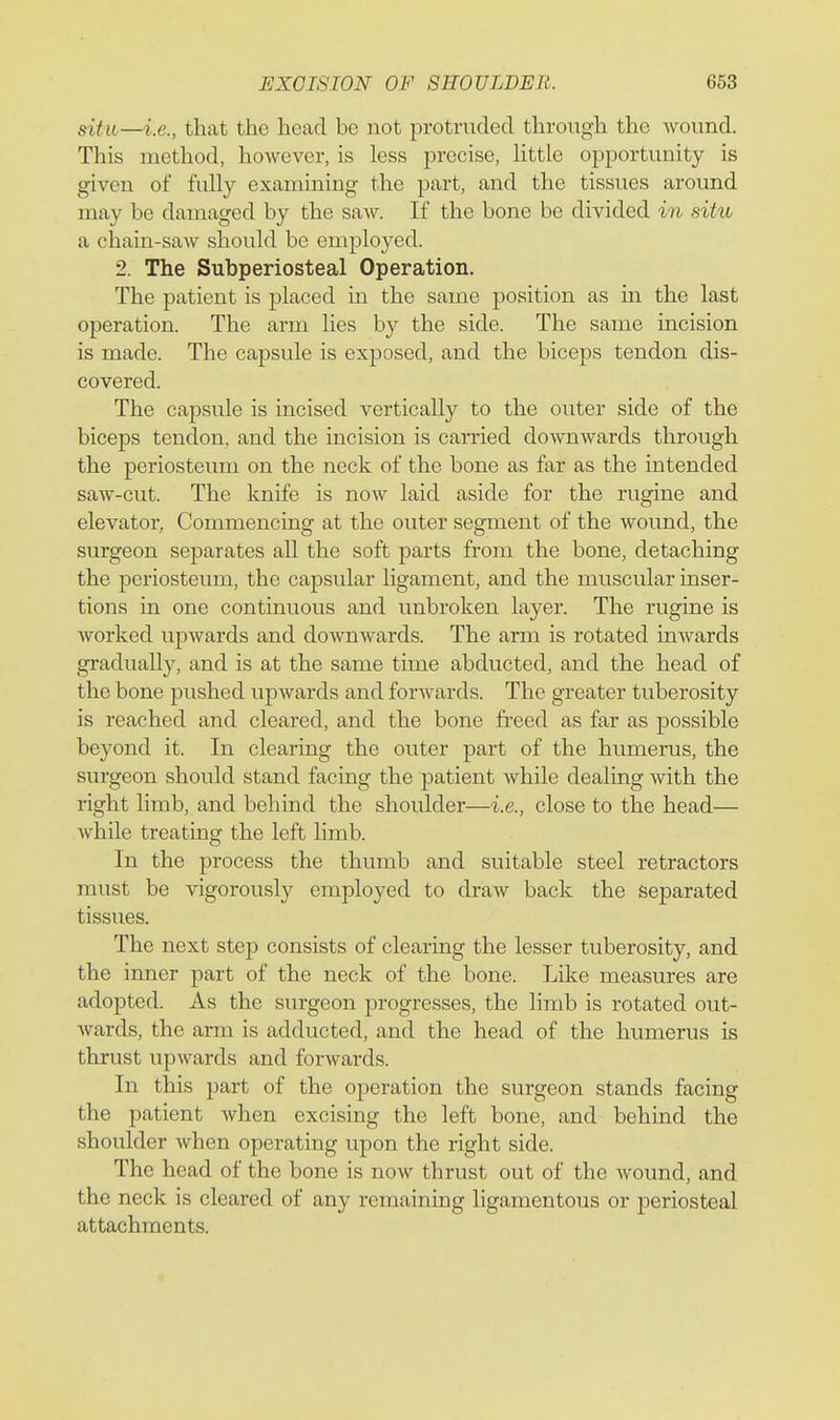 situ—i.e., that the head be not protruded through the wound. This method, however, is less precise, Httle opportunity is given of fully examining the part, and the tissues around may be damaged by the saAv. If the bone be divided in situ a chain-saw should be employed. 2. The Subperiosteal Operation. The patient is placed in the same position as in the last operation. The arm lies by the side. The same incision is made. The capsule is exposed, and the biceps tendon dis- covered. The capsule is incised vertically to the outer side of the biceps tendon, and the incision is earned downwards through the periosteum on the neck of the bone as far as the intended saw-cut. The knife is now laid aside for the rugine and elevator. Commencing at the outer segment of the wound, the surgeon separates all the soft parts from the bone, detaching the periosteum, the capsular ligament, and the muscular inser- tions in one continuous and unbroken layer. The rugine is worked upwards and downwards. The arm is rotated inwards gradually, and is at the same time abducted, and the head of the bone pushed upwards and forwards. The greater tuberosity is reached and cleared, and the bone freed as far as possible beyond it. In clearing the outer part of the humerus, the surgeon should stand facing the patient while dealing with the right hmb, and behind the shoulder—i.e., close to the head— while treating the left limb. In the process the thumb and suitable steel retractors must be vigorously employed to draw back the separated tissues. The next step consists of clearing the lesser tuberosity, and the inner part of the neck of the bone. Like measures are adopted. As the surgeon progresses, the limb is rotated out- wards, the arm is adducted, and the head of the humerus is thrust upwards and forwards. In this part of the operation the surgeon stands facing the patient when excising the left bone, and behind the shoulder when operating upon the right side. The head of the bone is now thrust out of the wound, and the neck is cleared of any remaining ligamentous or periosteal attachments.