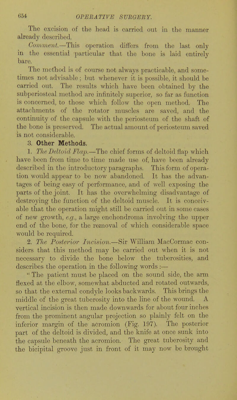 The excision of the head is carried out in the manner already described. Comment.—This operation differs from the last only in the essential particular that the bone is laid entirely bare. The metliod is of course not always practicable, and some- times not advisable ; but whenever it is possible, it should be carried out. The results which have been obtained by the subperiosteal method are infinitely superior, so far as function is concerned, to those which follow the open method. The attachments of the rotator muscles are saved, and the continuity of the capsule with the periosteum of the shaft of the bone is preserved. The actual amount of periosteum saved is not considerable. 3. Other Methods. 1. The Deltoid Flap.—The chief forms of deltoid flap which have been from time to time made use of, have been already described in the introductory paragraphs. This form of opera- tion Avould appear to be now abandoned. It has the advan- tages of being easy of performance, and of well exposing the parts of the joint. It has the overwhelming disadvantage of destroying the function of the deltoid muscle. It is conceiv- able that the operation might still be carried out in some cases of new growth, e.g., a large enchondroma involving the upper end of the bone, for the removal of which considerable space would be required. 2. The Posterior Incision.—Sir William MacCormac con- siders that this method may be carried out when it is not necessary to divide the bone below the tuberosities, and describes the operation in the following words :— The patient must be placed on the sound side, the arm flexed at the elbow, somewhat abducted and rotated outwards, so that the external condyle looks backwards. This brings the middle of the great tuberosity into the line of the Avound. A vertical incision is then made downwards for about four inches from the prominent angular projection so plainly felt on the inferior margin of the acromion (Fig. 197). The posterior part of the deltoid is divided, and the knife at once sunk into the capsule beneath the acromion. The great tuberosity and the bicipital groove just in front of it may now be brought