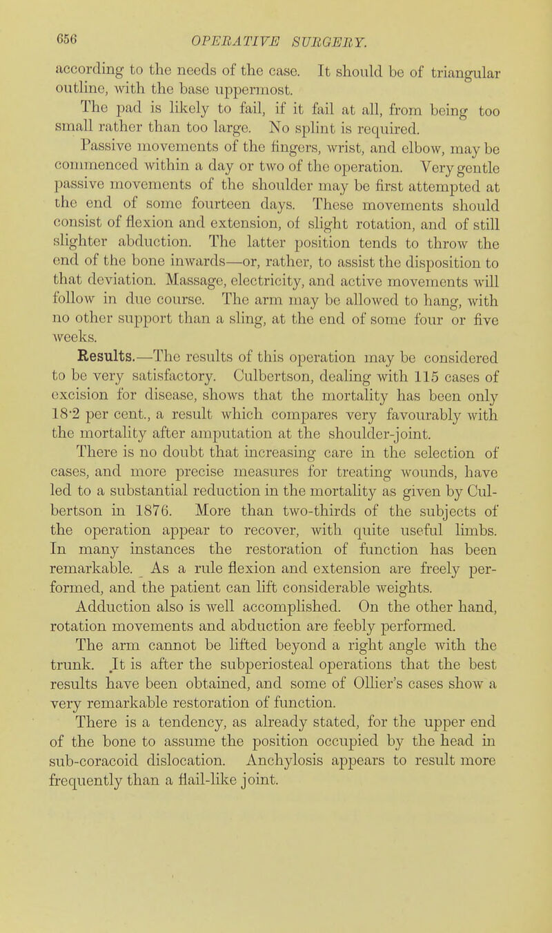according to the needs of tlie case. It should be of triangular outhne, with the base uppermost. The pad is hkely to fail, if it fail at all, from being too small rather than too large. No sphnt is required. Passive movements of the fingers, Avrist, and elbow, may be commenced within a day or two of the operation. Very gentle passive movements of the shoulder may be first attempted at the end of some fourteen days. These movements should consist of flexion and extension, of slight rotation, and of still slighter abduction. The latter position tends to throw the end of the bone inwards—or, rather, to assist the disposition to that deviation. Massage, electricity, and active movements will follow in due course. The arm may be allowed to hang, with no other support than a shng, at the end of some four or five weeks. Results.—The results of this operation may be considered to be very satisfactory. Culbertson, dealing with 115 cases of excision for disease, shows that the mortality has been only 18*2 per cent., a result which compares very favourabl}'- with the mortality after amputation at the shoulder-joint. There is no doubt that increasing care in the selection of cases, and more j)i'ecise measures for treating wounds, have led to a substantial reduction in the mortality as given by Cul- bertson in 1876. More than two-thirds of the subjects of the operation appear to recover, with quite useful limbs. In many instances the restoration of function has been remarkable. As a rule flexion and extension are freely per- formed, and the patient can lift considerable weights. Adduction also is well accomplished. On the other hand, rotation movements and abduction are feebly performed. The arm cannot be lifted beyond a right angle with the trunk. It is after the subperiosteal operations that the best results have been obtained, and some of Olher's cases show a very remarkable restoration of function. There is a tendency, as already stated, for the upper end of the bone to assume the position occupied by the head in sub-coracoid dislocation. Anchylosis appears to result more frequently than a flail-like joint.