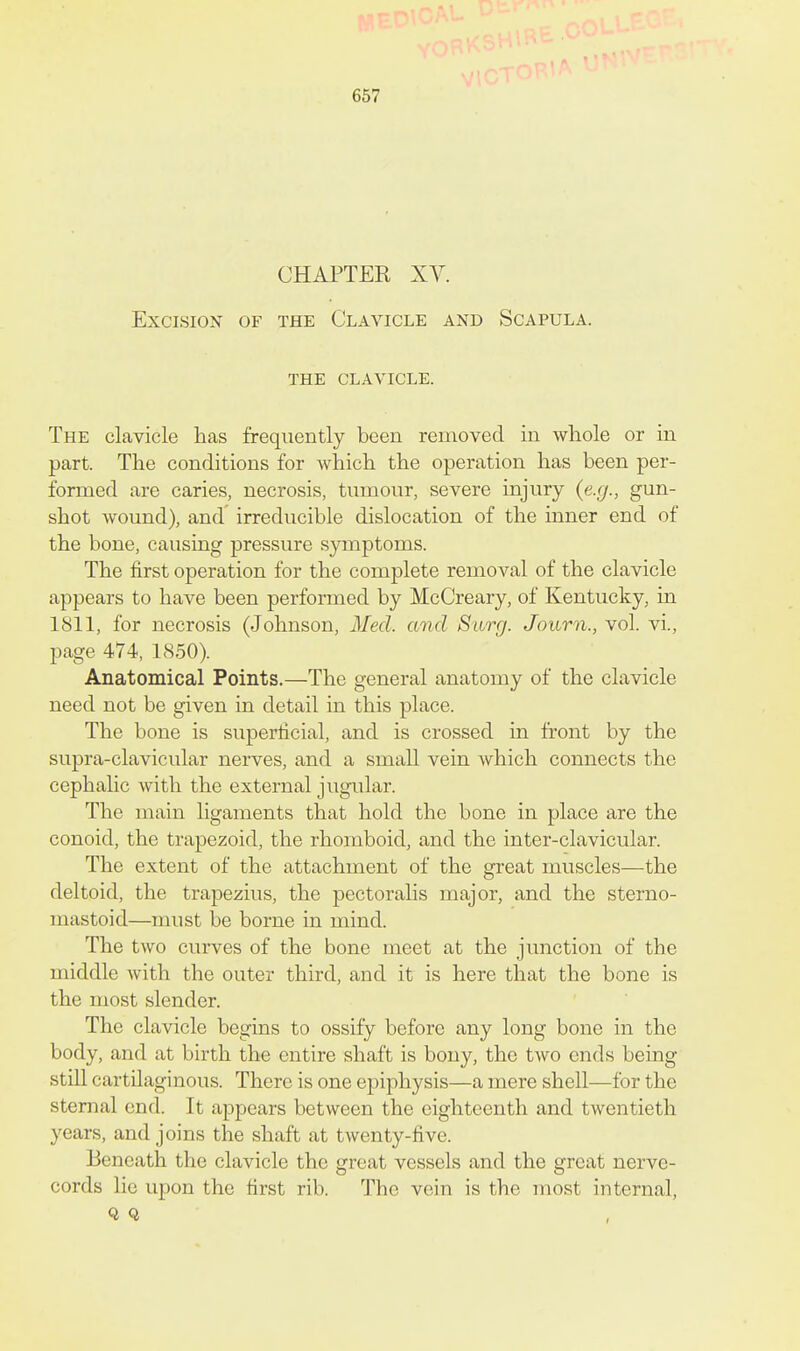 CHAPTER XV. Excision of the Clavicle and Scapula. THE clavicle. The clavicle has frequently been removed in whole or in part. The conditions for which the operation has been per- formed are caries, necrosis, tumour, severe injury {e.g., gun- shot wound), and irreducible dislocation of the inner end of the bone, causing pressure symptoms. The first operation for the complete removal of the clavicle appears to have been performed by McCreary, of Kentucky, in 1811, for necrosis (Johnson, Med. and Surg. Journ., vol. vi., page 474, 1850). Anatomical Points.—The general anatomy of the clavicle need not be given in detail in this place. The bone is superficial, and is crossed in front by the supra-clavicular nerves, and a small vein Avhich connects the cephalic with the external jugular. The main ligaments that hold the bone in place are the conoid, the trapezoid, the rhomboid, and the inter-clavicular. The extent of the attachment of the great muscles—the deltoid, the trapezius, the pectorahs major, and the sterno- mastoid—must be borne in mind. The two curves of the bone meet at the junction of the middle with the outer third, and it is here that the bone is the most slender. The clavicle begins to ossify before any long bone in the body, and at birth the entire shaft is bony, the tAvo ends being still cartilaginous. There is one epiphysis—a mere shell—for the sternal end. It appears between the eighteenth and twentieth years, and joins the shaft at twenty-five. Beneath the clavicle the great vessels and the great nerve- cords lie upon the first rib. The vein is the most internal, Q Q