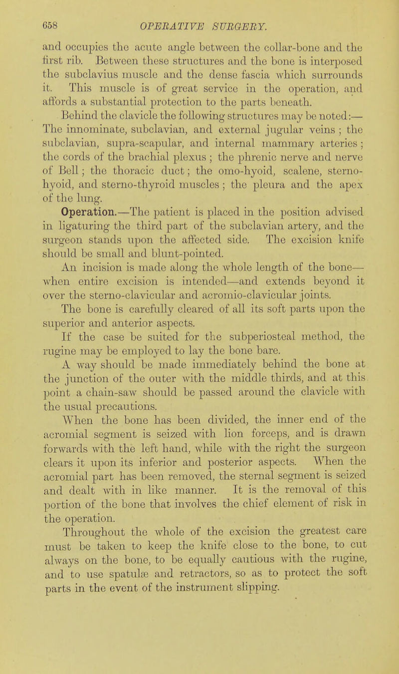 and occupies the acute angle between the collar-bone and the first rib. Between these structures and the bone is interposed the subclavius muscle and the dense fascia which surrounds it. This muscle is of great service in the operation, and affords a substantial protection to the parts beneath. Behind the clavicle the following structures may be noted:— The innominate, subclavian, and external jugular veins ; the subclavian, supra-scapular, and internal mammary arteries; the cords of the brachial plexus ; the phrenic nerve and nerve of Bell; the thoracic duct; the omo-hyoid, scalene, sterno- hyoid, and sterno-thyroid nuiscles; the pleura and the apex of the lung. Operation.—The })atient is placed in the position advised in ligaturing the third part of the subclavian artery, and the surgeon stands upon the affected side. The excision knife should be small and blunt-pointed. An incision is made along the whole length of the bone— when entire excision is intended—and extends beyond it over the sterno-clavicular and acromio-clavicular joints. The bone is carefully cleared of all its soft parts upon the superior and anterior aspects. If the case be suited for the subperiosteal method, the rugine may be employed to lay the bone bare. A way should be made immediately behind the bone at the junction of the outer with the middle thirds, and at this point a chain-saw should be passed around the clavicle with the usual precautions. When the bone has been divided, the inner end of the acromial segment is seized with hon forceps, and is drawn forwards with the left hand, while with the right the surgeon clears it upon its inferior and posterior aspects. When the acromial part has been removed, the sternal segment is seized and dealt with in hke manner. It is the removal of this portion of the bone that involves the chief element of risk in the operation. Throughout the Avhole of the excision the greatest care must be taken to keep the knife close to the bone, to cut always on the bone, to be equally cautious with the rugine, and to use spatulas and retractors, so as to protect the soft parts in the event of the instrument slipping.