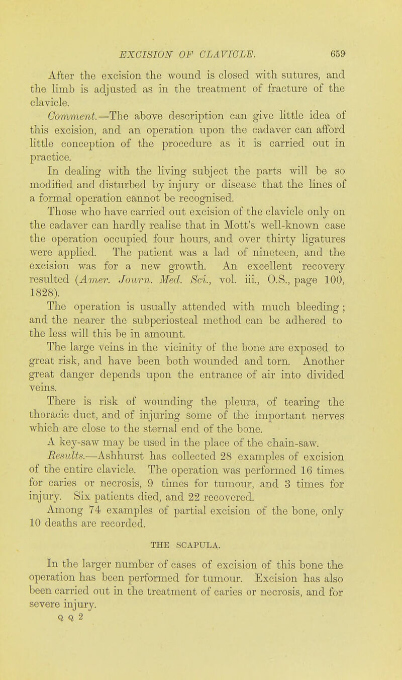 After the excision the wound is closed with sutures, and the Hmb is adjusted as in the treatment of fracture of the clavicle. Comment.—The above description can give little idea of this excision, and an operation upon the cadaver can afford little conception of the procedure as it is carried out in practice. In deahng with the living subject the parts will be so modified and disturbed by injury or disease that the lines of a formal operation cannot be recognised. Those who have carried out excision of the clavicle only on the cadaver can hardly realise that in Mott's well-known case the operation occupied four hours, and over thirty ligatures were applied. The patient was a lad of nineteen, and the excision was for a new growth. An excellent recovery resulted {Amer. Journ. Med. Sci., vol. iii., O.S., page 100, 1828). The operation is usually attended with much bleeding ; and the nearer the subperiosteal method can be adhered to the less will this be in amount. The large veins in the vicinity of the bone are exposed to gTeat risk, and have been both wounded and torn. Another great danger depends upon the entrance of air into divided veins. There is risk of wounding the pleura, of tearing the thoracic duct, and of injuring some of the important nerves which are close to the sternal end of the bone. A key-saw may be used in the place of the chain-saw. Results.—Ashhurst has coRected 28 examples of excision of the entire clavicle. The operation was performed 16 times for caries or necrosis, 9 times for tumour, and 3 times for injury. Six patients died, and 22 recovered. Among 74 examples of partial excision of the bone, only 10 deaths are recorded. THE SCAPULA. In the larger number of cases of excision of this bone the operation has been performed for tumour. Excision has also been carried out in the treatment of caries or necrosis, and for severe injury. Q Q 2