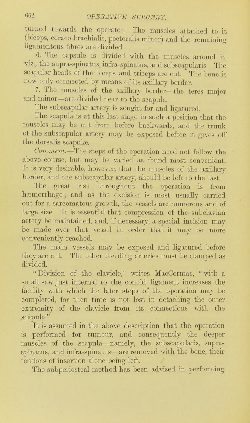turned towards the operator. The muscles attached to it (biceps, coraco-brachialis, pectoralis minor) and the remaining ligamentous fibres are divided. G. The capsule is divided with the muscles around it, viz., the supra-spinatus, infra-spinatus, and subscapularis. The scapular heads of the biceps and triceps are cut. The bone is now only connected by means of its axillary border. 7. The nuiscles of the axillary border—the teres major and minor—are divided near to the scapula. The subscapular artery is sought for and ligatured. The scapula is at this last stage in such a position that the muscles may be cut from before backwards, and the tnmk of the subscapular artery may be exposed before it gives off the dorsalis scapulte. Comment.—The steps of the operation need not follow the above course, but may be varied as found most convenient. It is very desirable, however, that the muscles of the axillary border, and the subscapular artery, should be left to the last. The great risk throughout the operation is from hosmorrhage; and as the excision is most usually carried out for a sarcomatous growth, the vessels are numerous and of large size. It is essential that compression of the subclavian artery be maintained, and, if necessary, a special incision may be made over that vessel in order that it may be more conveniently reached. The main vessels may be exposed and ligatured before they are cut. The other bleeding arteries must be clamped as divided. Division of the clavicle, writes MacCormac, with a small saw just internal to the conoid ligament increases the facility with which the later steps of the oiDcration may be completed, for then time is not lost in detaching the outer extremity of the clavicle from its connections with the scapula. It is assumed in the above description that the operation is performed for tumour, and consequently the deeper muscles of the scapula—namely, the subscapularis, supra- spinatus, and infra-spinatus—are removed with the bone, their tendons of insertion alone being left. The subperiosteal method has been advised in performing