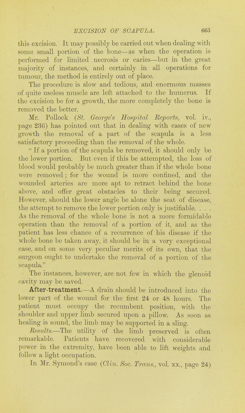 this excision. It may possibly be carried out when dealing with some small portion of the bone—as when the operation is performed for limited necrosis or caries—but in the great majority of instances, and certainly in all operations for tumour, the method is entirely ovit of place. The procedure is slow and tedious, and enormous masses of quite useless muscle are left attached to the humerus. If the excision be for a growth, the more completely the bone is removed the better. Mr. Pollock (St. George's Hospital Reports, vol. iv., page 236) has pointed out that in dealing with cases of new growth the removal of a part of the scapula is a less satisfactory proceeding than the removal of the whole. '■ If a portion of the scapula be removed, it should only be the lower portion. But even if this be attempted, the loss of blood would probably be much greater than if the whole bone were removed; for the wound is more confined, and the wounded arteries are more apt to retract behind the bone above, and offer great obstacles to their being secured. However, should the lower angle be alone the seat of disease, the attempt to remove the lower portion only is justifiable. . . . As the removal of the whole bone is not a more formidable operation than the removal of a portion of it, and as the patient has less chance of a recurrence of his disease if the whole bone be taken away, it should be in a very exceptional case, and on some very peculiar merits of its own, that the surgeon ought to undertake the removal of a portion of the scapula. The instances, however, are not few in which the glenoid cavity may be saved. After-treatment.—A drain should be introduced into the lower part of the wound for the first 24 or 48 hours. The patient must occupy the recumbent position, with the shoulder and upper limb secured upon a pillow. As soon as healing is sound, the limb may be supported in a sling. Results.—The utility of the limb preserved is often remarkable. Patients have recovered with considerable power in the extremity, have been able to lift weights and follow a light occupation. In Mr. Symond's case (Clin. Soc. Trans., vol. xx., page 24)