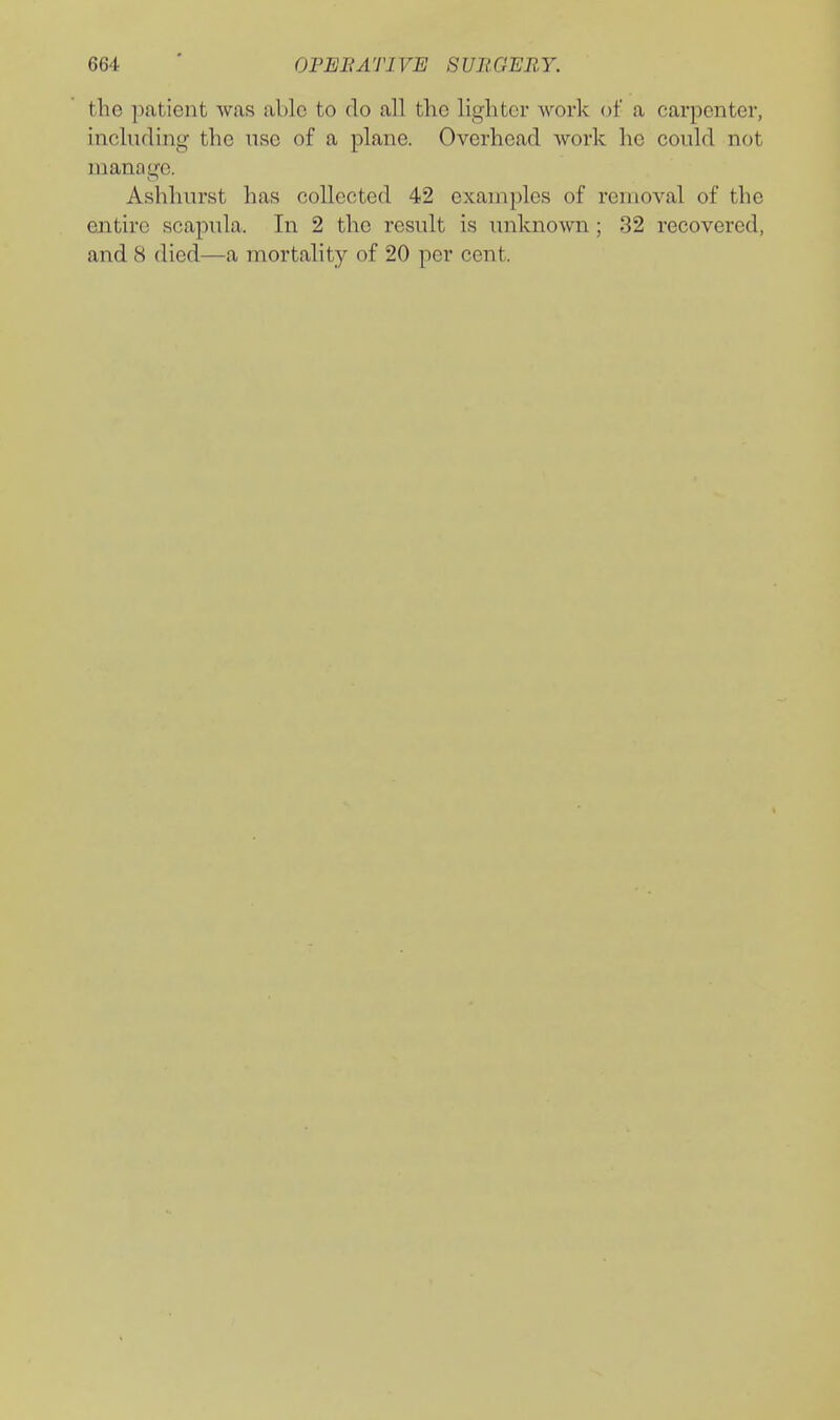 the patient was able to do all the lighter work of a carpenter, inchiding the nse of a plane. Overhead work he covdd not manage. Ashhurst has collected 42 examples of removal of the entire scapula. In 2 the result is unknown; 32 recovered, and 8 died—a mortality of 20 per cent.