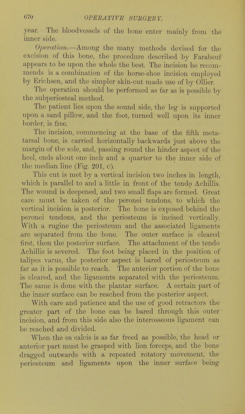 year. The bloodvessels of the bone enter nuainly from the inner side. Operation.—Among the many methods devised for the excision of this bone, the procedure described by Farabeuf appears to be upon the whole the best. The incision he recom- mends is a combination of the horse-shoe incision employed by Erichsen, and the simpler skin-cut made use of by Oilier. The operation should be performed as far as is possible by the subperiosteal method. The patient lies upon the sound side, the leg is supported upon a sand pillow, and the foot, turned well upon its inner border, is free. The incision, commencing at the base of the lifth meta- tarsal bone, is carried horizontally backwards just above the margin of the sole, and, passing round the hinder aspect of the heel, ends about one inch- and a quarter to the inner side of the median line (Fig. 201, c). This cut is met by a vertical incision two inches in length, which is parallel to and a little in front of the tendo Achillis. The wound is deepened, and two small flaps are formed. Great care must be taken of the peronei tendons, to which the vertical incision is posterior. The bone is exposed behind the peronei tendons, and the i^eriosteum is incised vertically. AVith a rugine the periosteum and the associated ligaments are separated from the bone. The outer surface is cleared first, then the posterior surface. The attachment of the tendo Achillis is severed. The foot being placed in the position of talipes varus, the posterior aspect is bared of periosteum as far as it is possible to reach. The anterior portion of the bone is cleared, and the ligaments separated with the periosteum. The same is done with the plantar surface. A certain part of the inner surface can be reached from the posterior aspect. With care and patience and the use of good retractors the greater part of the bone can be bared through this outer incision, and from this side also the interosseous ligament can be reached and divided. When the os calcis is as far freed as possible, the head or anterior part must be grasped with lion forceps, and the bone dragged outwards with a repeated rotatory movement, the periosteum and ligaments upon the inner surfi\ce being