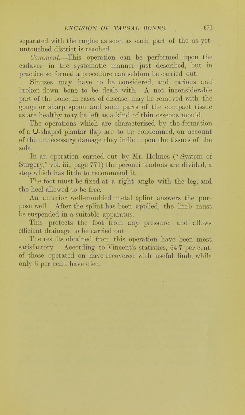 separated with the rugine as soon as each part of the as-yet- imtouched district is reached. Comment.—This operation can be performed upon the cadaver in the systematic manner just described, but in practice so formal a procedure can seldom be carried out. Sinuses may have to be considered, and carious and broken-down bone to be dealt with. A not inconsiderable part of the bone, in cases of disease, may be removed with the gouge or sharp spoon, and such parts of the compact tissue as are healthy may be left as a kind of thin osseous mould. The operations which are characterised by the formation of a U-shaped plantar flap are to be condemned, on account of the unnecessary damage they inflict upon the tissues of the sole. In an operation carried out by Mr. Holmes ( System of Surgery, vol. iii., page 771) the peronei tendons are divided, a step which has little to recommend it. The foot must be fixed at a right angle with the leg, and the heel allowed to be free. An anterior weU-moulded metal splint answers the pur- pose Avell. After the splint has been apphed, the limb must be suspended in a suitable apparatus. This protects the foot from any pressure, and alloAvs efficient drainage to be carried out. The results obtained from this operation have been most satisfactory. Accordmg to Vincent's statistics, 64-7 per cent, of those operated on have recovered with useful limb, while only 5 per cent, have died.