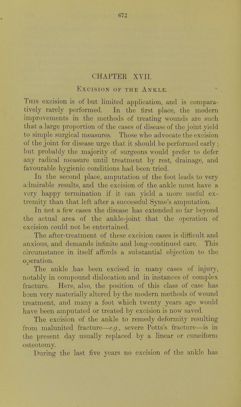 CHAPTER XVII. Excision of the Ankle. This excision is of but limited application, and is compara- tively rarely performed. In the first place, the modern improvements in the methods of treating wounds are such that a large proportion of the cases of disease of the joint yield to simple surgical measures. Those who advocate the excision of the joint for disease urge that it should be performed early ; but probably the majority of surgeons would prefer to defer any radical measure until treatment by rest, dramage, and favourable hygienic conditions had been tried. In the second place, amputation of the foot leads to very admirable results, and the excision of the ankle must have a very happy termination if it can yield a more useful ex- tremity than that left after a successful Syme's amputation. In not a few cases the disease has extended so far beyond the actual area of the ankle-joint that the operation of excision could not be entertained. The after-treatment of these excision cases is difficult and anxious, and demands infinite and long-continued care. This circumstance in itself affords a substantial objection to the operation. The ankle has been excised in many cases of injury, notably in compound dislocation and in instances of complex fracture. Here, also, the position of this class of case has baen very materially altered by the modern methods of wound treatment, and many a foot which twenty years ago would have been amputated or treated by excision is now saved. The excision of the ankle to remedy deformity resulting from malunited fracture—e.g., severe Potts's fracture—is in the present day usually replaced by a linear or cuneiform osteotomy. During the last five years no excision of the ankle has