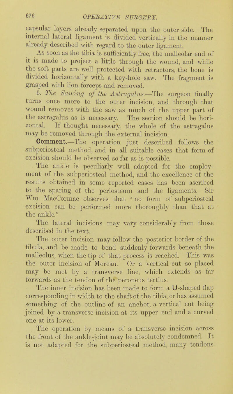 capsular layers already separated upon the outer side. The internal lateral ligament is divided vertically in the manner already described with regard to the outer ligament. As soon as the tibia is sufficiently free, the malleolar end of it is made to project a little through the Avound, and while the soft parts are well protected with retractors, the bone is divided horizontally with a key-hole saw. The fragment is grasped with lion forceps and removed. 6. The Sawing of the Astragalus.—The surgeon finally turns once more to the outer incision, and through that wound removes with the saw as much of the upper part of the astragalus as is necessary. The section should be hori- zontal. If thougiit necessary, the whole of the astragalus may be removed through the external incision. Comment.—The operation just described follows the subperiosteal method, and in all suitable cases that form of excision should be observed so far as is possible. The ankle is peculiarly well adapted for the employ- ment of the subperiosteal method, and the excellence of the results obtained in some reported cases has been ascribed to the sparing of the periosteum and the ligaments. Sir Wm. MacCormac observes that  no form of subperiosteal excision can be performed more thoroughly than that at the ankle. The lateral incisions may vafy considerably from those described in the text. The outer incision may follow the posterior border of the fibula, and be made to bend suddenly forwards beneath the malleolus, when the tip of that process is reached. This was the outer incision of Moreau. Or a vertical cut so placed may be met by a transverse line, which extends as far forwards as the tendon of the peroneus tertius. The inner incision has been made to form a U-shaped flap corresponding in width to the shaft of the tibia, or has assumed something of the outline of an anchor, a vertical cut being joined by a transverse incision at its upper end and a curved one at its lower. The operation by means of a transverse incision across the front of the ankle-joint may be absolutely condemned. It is not adapted for the subperiosteal method, many tendons