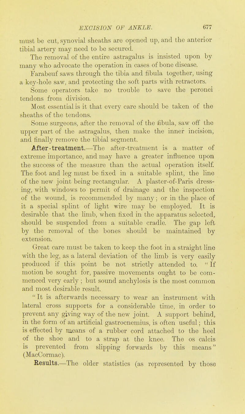 must be cut, synovial sheaths are opened up, and the anterior tibial artery may need to be secured. The removal of the entire astragalus is insisted upon by man}^ who advocate the operation m cases of bone disease. Farabeuf saws through the tibia and fibula together, using a key-hole saw, and protecting the soft parts with retractors. Some operators take no trouble to save the peronei tendons from division. Most essential is it that every care should be taken of the sheaths of the tendons. Some surgeons, after the removal of the fibula, saw off the upper part of the astragalus, then make the inner incision, and finally remove the tibial segment. After-treatment.—The after-treatment is a matter of extreme importance, and may have a greater mfluence upon the success of the measure than the actual operation itself. The foot and leg must be fixed in a suitable spHnt, the line of the new joint being rectangular. A plaster-of-Paris dress- ing, with windows to permit of drainage and the inspection of the wound, is recommended by many; or in the place of it a special splint of light wire may be employed. It is desirable that the limb, when fixed in the apparatus selected, should be suspended from a suitable cradle. The gap left by the removal of the bones shoidd be maintamed by extension. Great care must be taken to keep the foot in a straight line Avith the leg, as a lateral deviation of the limb is very easily produced if this point be not strictly attended to.  If motion be sought for, passive movements ought to be com- menced very early ; but sound anchylosis is the most common and most desirable result. It is afterwards necessary to wear an instrument with lateral cross supports for a considerable time, in order to prevent any giving way of the new joint. A support behind, in the form of an artificial gastrocnemius, is often useful; this is effected by means of a rubber cord attached to the heel of the shoe and to a strap at the knee. The os calcis is prevented from slipping forwards by this means (MacCormac). Results.—The older statistics (as represented by those