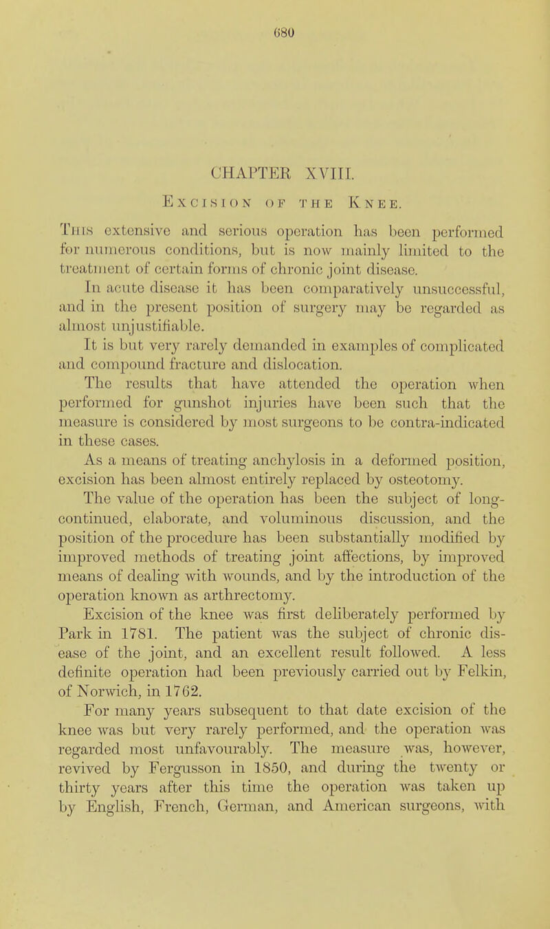 CHAPTER XVIII. Excision of the Knee. Tins extensive and serious operation has been performed for numerous conditions, but is now mainly limited to the treatment of certain forms of chronic joint disease. In acute disease it has been comparatively unsuccessful, and in the present position of surgery may be regarded as almost unjustifiable. It is but very rarely demanded in examples of complicated and compound fracture and dislocation. The results that have attended the operation when performed for gunshot injuries have been such that the measure is considered by most surgeons to be contra-mdicated in these cases. As a means of treating anchylosis in a deformed position, excision has been almost entirely replaced by osteotomy. The value of the operation has been the subject of long- continued, elaborate, and voluminous discussion, and the position of the procedure has been substantially modified by improved methods of treating joint affections, by improved means of dealing with wounds, and by the introduction of the operation Imown as arthrectomy. Excision of the Imee was first deliberately performed by Park in 1781. The patient was the subject of chronic dis- ease of the joint, and an excellent result followed. A less definite operation had been previously carried out by Felkin, of Norwich, in 1762. For many years subsequent to that date excision of the knee was but very rarely performed, and the operation was regarded most unfavourably. The measure was, however, revived by Fergusson in 1850, and during the twenty or thirty years after this time the operation was taken up by English, French, German, and American surgeons, with