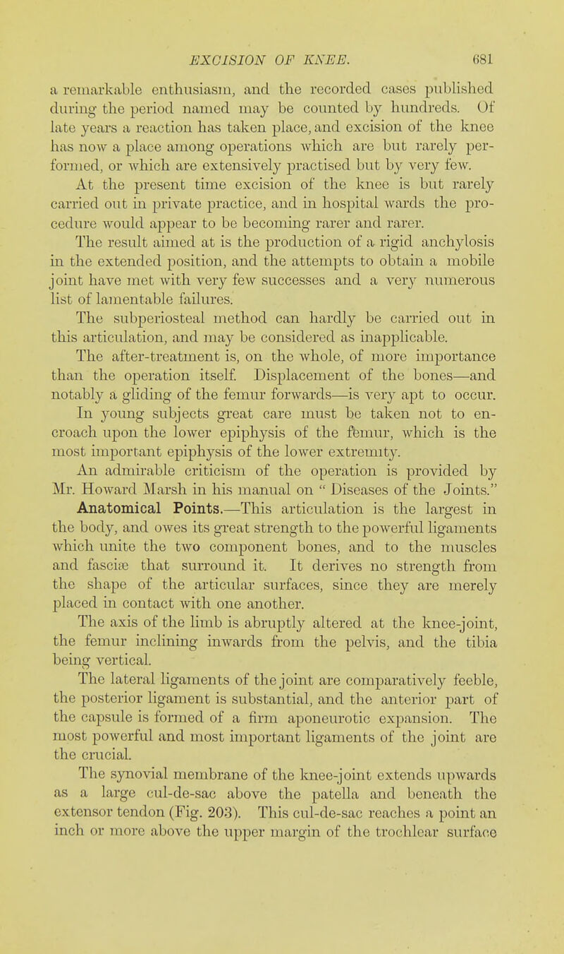 a remarkable enthusiasm, and tlie recorded cases published during the period named may be counted by hundreds. Of late years a reaction has taken place, and excision of the knee has now a place among operations which are but rarely per- formed, or which are extensively practised but by very few. At the present time excision of the knee is but rarely carried out in private practice, and in hospital wards the pro- cedure would appear to be becoming rarer and rarer. The result aimed at is the production of a rigid anchylosis in the extended position, and the attempts to obtain a mobile joint have met with very few successes and a very numerous list of lamentable failures. The subperiosteal method can hardly be carried out in this articulation, and may be considered as mapplicable. The after-treatment is, on the whole, of more importance than the operation itself. Displacement of the bones—and notably a gliding of the femur forwards—is very apt to occur. In young subjects gi'eat care must be taken not to en- croach upon the lower epiphysis of the ft3mur, which is the most important epiphysis of the lower extremity. An admirable criticism of the operation is provided by Mr. Howard ]\Iarsh in his manual on  Diseases of the Joints. Anatomical Points.—This articulation is the largest in the body, and owes its great strength to the powerful ligaments which unite the two component bones, and to the muscles and fascine that surround it. It derives no strength from the shape of the articular surfaces, since they are merely placed in contact with one another. The axis of the limb is abruptly altered at the knee-joint, the femur inclining iuAvards from the pelvis, and the tibia being vertical. The lateral ligaments of the joint are comparatively feeble, the posterior ligament is substantial, and the anterior part of the capsule is formed of a firm aponeurotic expansion. The most powerful and most important ligaments of the joint are the crucial. The synovial membrane of the Imee-joint extends upwards as a large cul-de-sac above the patella and beneath the extensor tendon (Fig. 203). This cul-de-sac reaches a point an inch or more above the upper margin of the trochlear surface