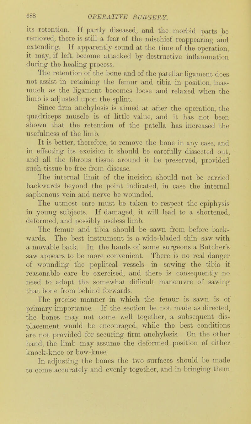 its retention. If partly diseased, and the morbid parts be removed, there is still a fear of the mischief reappearing and extending. If apparently sound at the time of the operation, it may, if left, become attacked by destructive inflammation during the healing process. The retention of the bone and of the patellar ligament does not assist in retaining the femur and tibia in position, inas- much as the ligament becomes loose and relaxed when the limb is adjusted upon the splint. Since firm anchylosis is aimed at after the operation, the quadriceps muscle is of little value, and it has not been shown that the retention of the patella has increased the usefulness of the limb. It is better, therefore, to remove the bone in any case, and in effecting its excision it should be carefully dissected out, and all the fibrous tissue around it be preserved, provided such tissue be free from disease. The internal limit of the incision should not be carried backwards beyond the point indicated, in case the internal saphenous vein and nerve be wounded. The utmost care must be taken to respect the epiphysis in young subjects. If damaged, it will lead to a shortened, deformed, and possibly useless limb. The femur and tibia should be sawn from before back- wards. The best instrument is a wide-bladed thin saw with a movable back. In the hands of some surgeons a Butcher's saw appears to be more convenient. There is no real danger of wounding the popliteal vessels in sawing the tibia if reasonable care be exercised, and there is consequently no need to adopt the somewhat difficult manoeuvre of sawing that bone from behind forwards. The precise manner in which the femur is saA\ai is of primary importance. If the section be not made as directed, the bones may not come well together, a subsequent dis- placement would be encouraged, while the best conditions are not provided for securing firm anchylosis. On the other hand, the limb may assume the deformed position of either knock-knee or bow-knee. In adjusting the bones the two surfaces should be made to come accurately and evenly together, and in bringing them