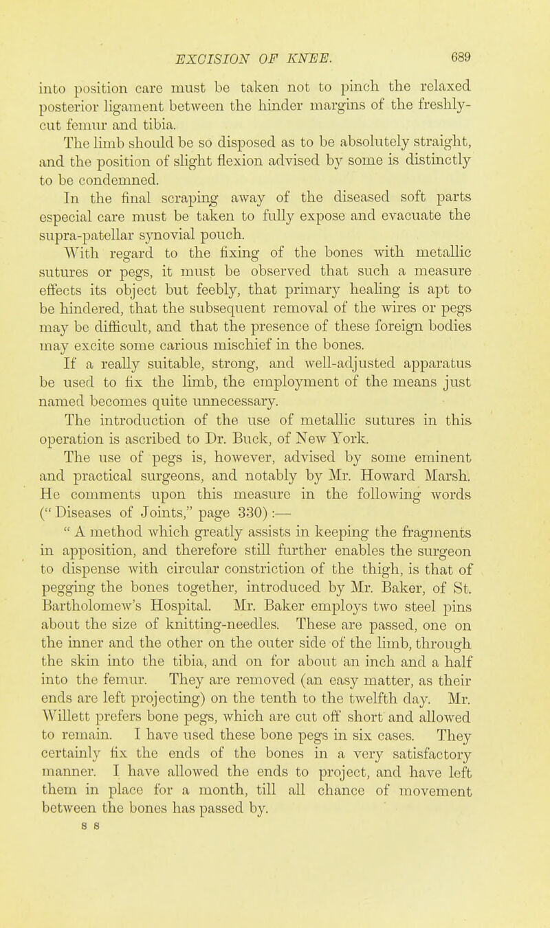 into position care must be taken not to pinch the relaxed posterior Hgament between the hinder margins of the freshly- cut femur and tibia. The limb should be so disposed as to be absolutely straight, and the position of slight flexion advised by some is distinctly to be condemned. In the final scrapin^g' away of the diseased soft parts especial care must be taken to fully expose and evacuate the supra-patellar sjmovial pouch. With regard to the fixing of the bones with metallic sutures or pegs, it must be observed that such a measure effects its object but feebly, that primary healing is apt to be hindered, that the subsequent removal of the wires or pegs may be difficult, and that the presence of these foreign bodies may excite some carious mischief in the bones. If a really suitable, strong, and well-adjusted apparatus be used to fix the limb, the employment of the means just named becomes quite unnecessary. The introduction of the use of metallic sutures in this operation is ascribed to Dr. Buck, of New York. The use of pegs is, however, advised by some eminent and practical surgeons, and notably by Mr. Howard Marsh. He comments upon this measure in the following words ( Diseases of Joints, page 330):—  A method which greatly assists in keeping the fragments in apposition, and therefore still further enables the surgeon to dispense with circular constriction of the thigh, is that of pegging the bones together, introduced by Mr. Baker, of St. Bartholomew's Hospital. Mr. Baker employs two steel pins about the size of knitting-needles. These are passed, one on the inner and the other on the outer side of the limb, through the skm into the tibia, and on for about an inch and a half into the femur. They are removed (an easy matter, as their ends are left projecting) on the tenth to the twelfth day. Mr. Willett prefers bone pegs, which are cut off short and allowed to remain. I have used these bone pegs in six cases. They certainly fix the ends of the bones in a very satisfactory manner. I have allowed the ends to project, and have left them in place for a month, till all chance of movement between the bones has passed by. s 8