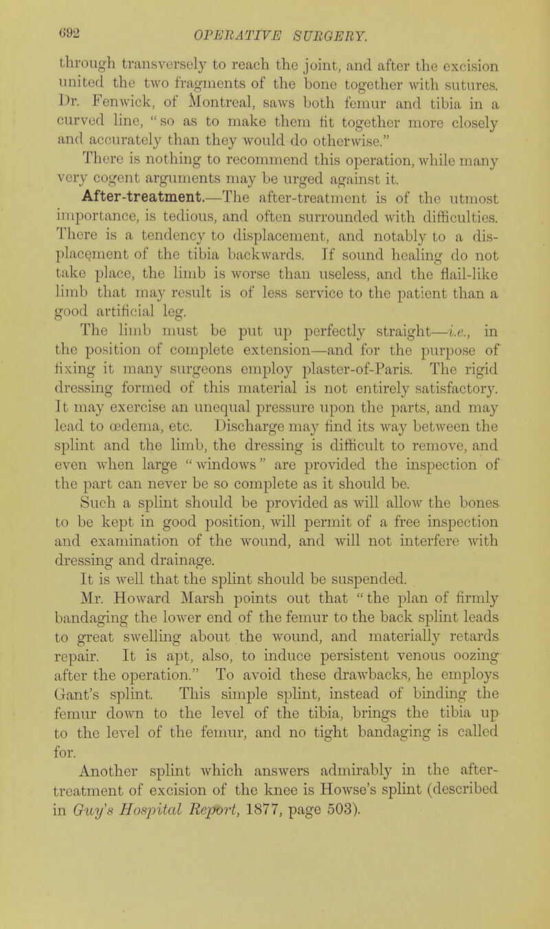 through transversely to reach the joint, and after the excision nnited the two fragments of the bono together with sutures. ]J»r. Fenwick, of Montreal, saws both femur and tibia in a curved line, so as to make them fit together more closely and accurately than they would do otherwise. There is nothing to recommend this operation, while many very cogent arguments may be urged against it. After-treatment.—The after-treatment is of the utmost importance, is tedious, and often surrounded with difficulties. There is a tendency to displacement, and notably to a dis- placement of the tibia backwards. If sound healing do not take place, the limb is worse than useless, and the flail-like limb that may result is of less service to the patient than a good artificial leg. The limb must be put up perfectly straight—i.e., in the position of complete extension—and for the purpose of flxing it many surgeons employ plaster-of-Paris. The rigid dressing formed of this material is not entirely satisfactory. It may exercise an unequal pressure upon the parts, and may lead to oedema, etc. Discharge may find its way between the splint and the limb, the dressing is difficult to remove, and even when large  Avindows are provided the inspection of the part can never be so complete as it should be. Such a splint should be provided as will allow the bones, to be kept in good position, will permit of a free inspection and examination of the wound, and will not interfere with dressing and drainage. It is well that the splint should be suspended. Mr. Howard Marsh points out that the plan of firmly bandaging the lower end of the femur to the back splint leads to great swelling about the wound, and materially retards repair. It is apt, also, to induce persistent venous oozing after the operation. To avoid these drawbacks, he employs Gant's splint. This simple splint, mstead of binding the femur down to the level of the tibia, brings the tibia up to the level of the femur, and no tight bandaging is called for. Another splint which answers admirably in the after- treatment of excision of the knee is Howse's splint (described in Guys Hospital Report, 1877, page 503).