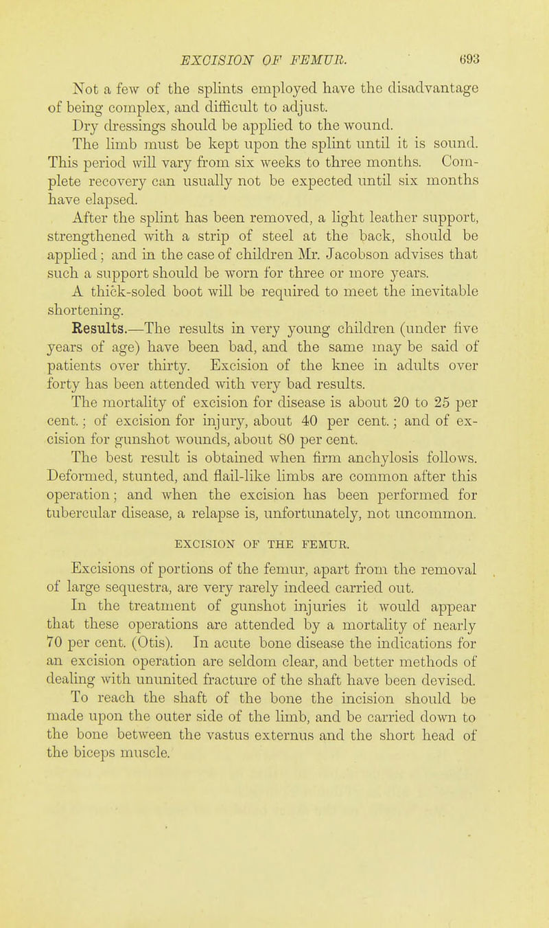 Not a few of the splints employed have the disadvantage of bemg complex, and difficult to adjust. Dry dressings should be applied to the wound. The limb must be kept upon the splint until it is sound. This period will vary from six weeks to three months. Com- plete recovery can usually not be expected until six months have elapsed. After the splint has been removed, a light leather support, strengthened with a strip of steel at the back, should be applied; and in the case of children Mr. Jacobson advises that such a support should be worn for three or more years. A thick-soled boot will be required to meet the inevitable shortening. Results.—The results in very young children (under five years of age) have been bad, and the same may be said of patients over thirty. Excision of the knee in adults over forty has been attended with very bad results. The mortality of excision for disease is about 20 to 25 per cent.; of excision for injury, about 40 per cent.; and of ex- cision for gunshot wounds, about 80 per cent. The best result is obtained when firm anchylosis follows. Deformed, stunted, and flail-like limbs are common after this operation; and when the excision has been performed for tubercular disease, a relapse is, unfortunately, not uncommon. EXCISION OF THE FEMUR. Excisions of portions of the femur, apart from the removal of large sequestra, are very rarely indeed carried out. In the treatment of gunshot injuries it would appear that these operations are attended by a mortality of nearly 70 per cent. (Otis). In acute bone disease the indications for an excision operation are seldom clear, and better methods of dealing with ununited fracture of the shaft have been devised. To reach the shaft of the bone the incision should be made upon the outer side of the limb, and be carried down to the bone between the vastus externus and the short head of the biceps muscle.