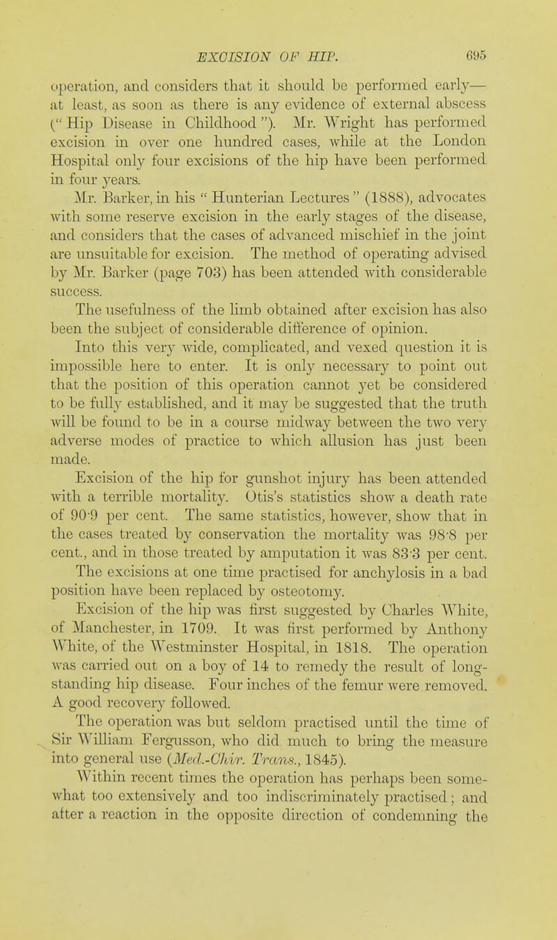 operation, aiid considers that it should be performed early— at least, as soon as there is any evidence of external abscess { Hip Disease in Childhood ). Mr. Wright has performed excision in over one hundred cases, while at the London Hospital only four excisions of the hip have been performed in four years. Mr. Barker,in his  Hunterian Lectures (1888), advocates with some reserve excision in the early stages of the disease, and considers that the cases of advanced mischief m the joint are unsuitable for excision. The method of operating advised by Mr. Barker (page 703) has been attended with considerable success. The usefulness of the limb obtained after excision has also been the subject of considerable difference of opinion. Into this very wide, complicated, and vexed question it is impossible here to enter. It is only necessary to point out that the position of this operation cannot yet be considered to be fully established, and it may be suggested that the truth will be found to be in a course midway between the two very adverse modes of practice to which allusion has just been made. Excision of the hip for gunshot injury has been attended with a terrible mortality. Otis's statistics show a death rate of 90'9 per cent. The same statistics, however, show that in the cases treated by conservation the mortality was 988 per cent, and in those treated by amputation it was 83-3 per cent. The excisions at one time practised for anchylosis in a bad position have been replaced by osteotomy. Excision of the hip was first suggested by Charles White, of Manchester, in 1709. It was first performed by Anthony White, of the Westminster Hospital, in 1818. The operation Avas carried out on a boy of 14 to remedy the result of long- standing hip disease. Four inches of the femur were removed. A good recovery followed. The operation was but seldom practised until the time of Sir William Fergusson, who did much to bring the measure into general use {Med.-GJdr. Trans., 1845). Within recent times the operation has perhaps been some- what too extensively and too indiscriminately practised; and after a reaction in the opposite direction of condemning the
