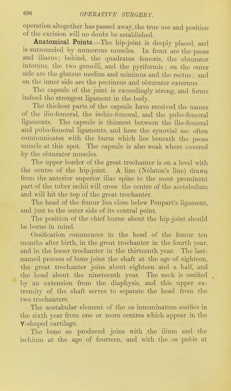 operation altogether has passed away, the true use and position of the excision will no doubt be established. Anatomical Points.—The hip-joint is deeply placed, and is surrounded by numerous muscles. In front are the psoas and iliacus; behind, the quadratus femoris, the obturator internus, the two gemelli, and the pyriformis ; on the outer side are the gluteus medius and minimus and the rectus; and on the inner side are the pectineus and obturator externus. The capsule of the joint is exceedingly strong, and forms indeed the strongest ligament in the body. The thickest parts of the capsule have received the names of the ilio-femoral, the ischio-femoral, and the pubo-femoral ligaments. The capsule is thinnest between the ilio-femoral and pubo-femoral ligaments, and here the synovial sac often communicates with the bursa which hes beneath the psoas muscle at this spot. The capsule is also weak where covered by the obturator muscles. The upper border of the great trochanter is on a level with the centre of the hip-joint. A line (Nelaton's line) dra-wn from the anterior superior iliac spine to the most jirominent part of the tuber ischii will cross the centre of the acetabulum and will hit the top of the great trochanter. The head of the femur lies close below Poupart's ligament, and just to the outer side of its central point. The position of the chief bursas about the hip-joint should be borne in mind. Ossification commences in the head of the femur ten months after birth, in the great trochanter in the fourth year, and in the lesser trochanter in the thirteenth year. The last- named process of bone joins the shaft at the age of eighteen, the great trochanter joins about eighteen and a half, and the head about the nineteenth year. The neck is ossified by an extension from the diaphysis, and this upper ex- tremity of the shaft serves to separate the head from the two trochanters. The acetabular element of the os innominatum ossifies in the sixth year from one or more centres which appear in the Y-shaped cartilage. The bone so produced joins with .the ilium and the ischium at the age of fourteen, and with the os pubis at