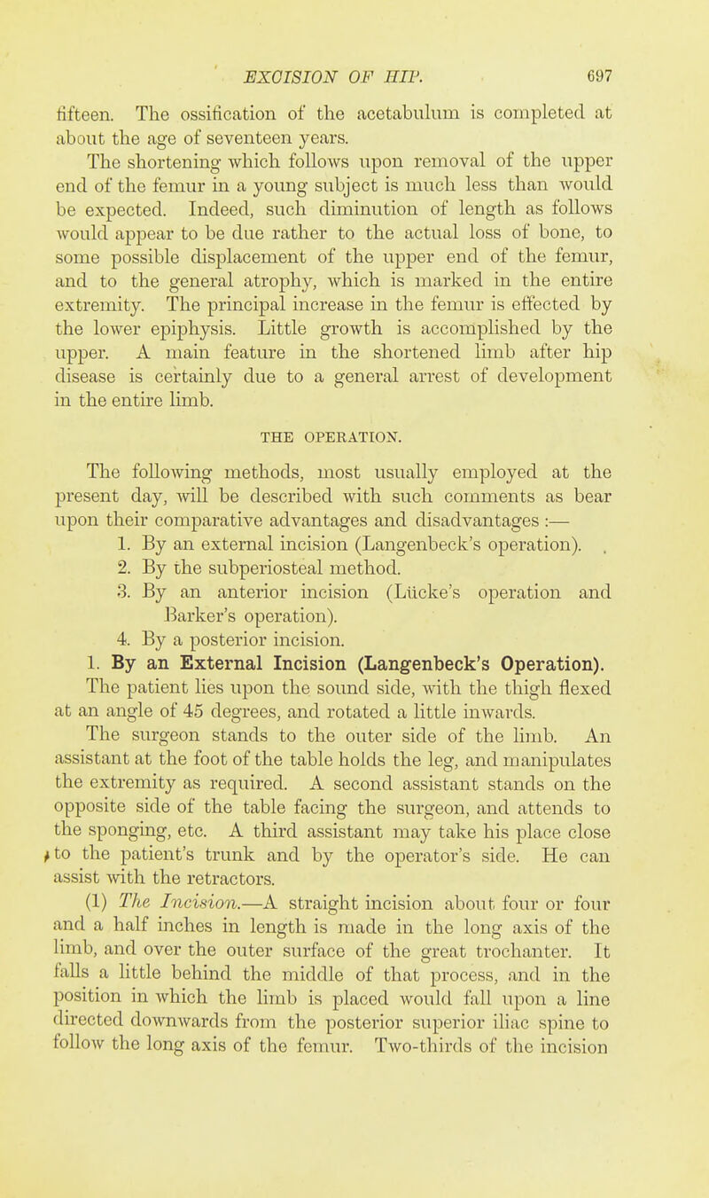 fifteen. The ossification of the acetabuhim is completed at about the age of seventeen years. The shortening which follows upon removal of the upper end of the femur in a young subject is much less than would be expected. Indeed, such diminution of length as follows would appear to be due rather to the actual loss of bone, to some possible displacement of the upper end of the femur, and to the general atrophy, which is marked in the entire extremity. The principal increase in the femur is effected by the lower epiphysis. Little growth is accomplished by the upper. A main feature in the shortened limb after hip disease is certainly due to a general arrest of development in the entire limb. THE OPERATION. The following methods, most usually employed at the present day, Avill be described with such comments as bear upon their comparative advantages and disadvantages :— 1. By an external incision (Langenbeck's operation). . 2. By the subperiosteal method. 3. By an anterior incision (Llicke's operation and Barker's operation). 4. By a posterior incision. 1. By an External Incision (Langenbeck's Operation). The patient lies upon the sound side, with the thigh flexed at an angle of 45 degrees, and rotated a httle inwards. The surgeon stands to the outer side of the limb. An assistant at the foot of the table holds the leg, and manipulates the extremity as required. A second assistant stands on the opposite side of the table facing the surgeon, and attends to the sponging, etc. A third assistant may take his place close ^to the patient's trunk and by the operator's side. He can assist Avith the retractors. (1) The Incision.—A straight incision about four or four and a half inches in length is made in the long axis of the limb, and over the outer surface of the great trochanter. It falls a little behind the middle of that process, and in the position in which the Hmb is placed would fall upon a line directed downwards from the posterior superior iliac spine to follow the long axis of the femur. Two-thirds of the incision
