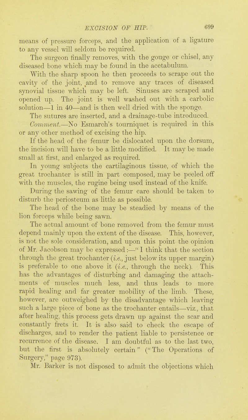means of pressure forceps, cand the application of a ligature to any vessel will seldom be required. The surgeon finally removes, with the gouge or chisel, any diseased bone which may be found in the acetabulum. With the sharp spoon he then proceeds to scrape out the cavity of the jomt, ^and to remove any traces of diseased synovial tissue which may be left. Sinuses are scraped and opened up. The joint is well washed out with a carbolic solution—1 in 40—and is then well dried with the sponge. The sutures are inserted, and a drainage-tube introduced. Comment.—No Esmarch's tourniquet is required in this or any other method of excising the hip. If the head of the femur be dislocated upon the dorsum, the incision will have to be a little modified. It may be made small at first, and enlarged as required. In young subjects the cartilaginous tissue, of which the great trochanter is still in part composed, may be peeled off with the muscles, the rugine being used instead of the knife. During the saAving of the femur care should be taken to disturb the periosteum as little as possible. The head of the bone may be steadied by means of the lion forceps while being sawn. The actual amount of bone removed from the femur must depend mainly upon the extent of the disease. This, however, is not the sole consideration, and upon this point the opinion of Mr. Jacobson may be expressed:— I think that the section through the great trochanter (i.e., just below its upper margin) is preferable to one above it (i.e., through the neck). This has the advantages of disturbing and damaging the attach- ments of muscles much less, and thus leads to more rapid healing and far greater mobility of the limb. These, however, are outweighed by the disadvantage which leaving such a large piece of bone as the trochanter entails—viz., that after healing, this process gets drawn up against the scar and constantly frets it. It is also said to check the escape of discharges, and to render the patient liable to persistence or recurrence of the disease. I am doubtful as to the last two, but the first is absolutely certain (The Operations of Surgery, page 973). Mr. Barker is not disposed to admit the objections which