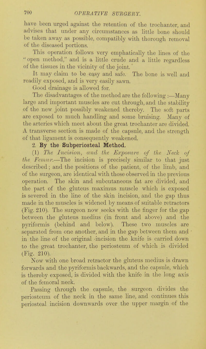 have been urged against the retention of the trochanter, and advises that under any circumstances as Httle bone should be taken away as possible, compatibly with thorough removal of the diseased portions. This operation follows very emphatically the lines of the open method, and is a little crude and a little regardless of the tissues in the vicinity of the joint. It may claim to be easy and safe. The bone is well and readily exposed, and is very easily sawn. Good drainage is allowed for. The disadvantages of the method are the following :—Many large and important muscles arc cut through, and the stability of the new joint possibly weakened thereby. The soft parts are exposed to much handling and some bruising. Many of the arteries which meet about the great trochanter are divided. A transverse section is made of the capsule, and the strength of that ligament is consequently weakened. 2. By the Subperiosteal Method. (1) T/te Incision, and the Exposure of tJte Neck of tJte Femur.—The incision is precisely similar to that just described; and the positions of the patient, of the limb, and of the surgeon, are identical with those observed in the previous operation. The skin and subcutaneous fat are divided, and the part of the gluteus maximus muscle which is exposed is severed in the line of the skin incision, and the gap thus made in the muscles is widened by means of suitable retractors (Fig. 210). The surgeon now seeks with the linger for the gap between the gluteus medius (in front and above) and the pyriformis (behind and below). These two muscles are separated from one another,, and in the gap between them and in the line of the original -incision the knife is carried down to the great trochanter, the periosteum of which is divided (Fig. 2]0). Now with one broad retractor the gluteus medius is dra^vn forwards and the pyriformis backwards, and the capsule, which is thereby exposed, is divided with the knife in the long axis of the femoral neck. Passing through the capsule, the surgeon divides the periosteum of the neck in the same line, and continues this periosteal incision downwards over the upper margin of the