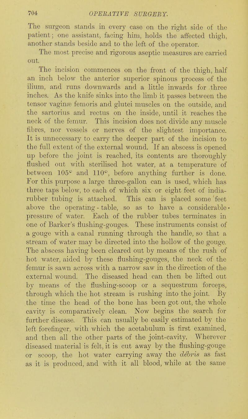 The surgeon stands in every case on the right side of the patient; one assistant, facing him, holds the affected thigh, another stands beside and to the left of the operator. The most precise and rigorous aseptic measures are carried out. The incision commences on the front of the thigh, half an inch below the anterior superior spinous process of the ilium, and runs downwards and a little inwards for three inches. As the knife sinks into the limb it passes between the tensor vaginiB femoris and glutei muscles on the outside, and the sartorius and rectus on the inside, until it reaches the neck of the femur. This incision does not divide any muscle fibres, nor vessels or nerves of the slightest importance. It is unnecessary to carr}'- the deeper part of the incision to the full extent of the external wound. If an abscess is opened up before the joint is reached, its contents are thoroughly flushed out with sterilised hot water, at a temperature of between 105^' and 110^, before anything further is done. For this purpose a large three-gallon can is used, which has three taps below, to each of which six or eight feet of india- rubber tubing is attached. This can is placed some 'feet above the operating - table, so as to have a considerable • pressure of water. Each of the rubber tubes terminates in one of Barker's flushing-gouges. These instruments consist of a gouge with a canal running through the handle, so that a stream of water may be directed into the hollow of the gouge. The abscess having been cleared out by means of the rush of hot water, aided by these flushing-gouges, the neck of the femur is sawn across with a narrow saw in the du'ection of the external wound. The diseased head can then be lifted out by means of the flushing-scoop or a sequestrum forceps, through which the hot stream is rushing into the joint. By the time the head of the bone has been got out, the whole cavity is comparatively clean. Now begins the search for further disease. This can usually be easily estimated by the left forefinger, with which the acetabulum is first examined, and then all the other parts of the joint-cavity. Wherever diseased material is felt, it is cut away by the flushing-gouge or scoop, the hot water carrymg away the cUhris as fast as it is produced, and with it all blood, while at the same