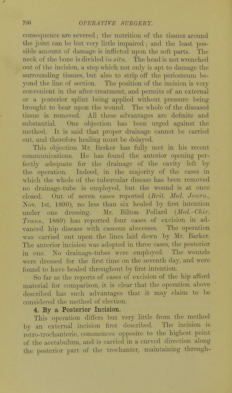 consequence are severed; the nutrition of the tissues around the joint can be but very little impaired ; and the least pos- sible amount of damage is inflicted upon the soft parts. The neck of the bone is divided in situ. The head is not wrenched out of the incision, a step which not only is apt to damage the surrounding tissues, but also to strip off the periosteum be- yond the line of section. The position of the incision is very convenient in the- after-treatment, and permits of an external or a posterior splint being applied without pressure being brought to bear upon the wound. The whole of the diseased tissue is removed. All these advantages are definite and substantial. One objection has been urged against the method. It is said that proper drainage cannot be carried out, and therefore healing must be delayed. This objection Mr. Barker has fully met in his recent communications. He has found the anterior opening per- fectly adequate for the drainage of the cavity left by the operation. Indeed, in the majority of the cases m which the whole of the tubercular disease has been removed no drainage-tube is employed, but the wound is at once closed. Out of seven cases reported (Brit. Med. Journ., Nov. 1st, 1890), no less than six healed by first mtentiou under one dressing. Mr. Bilton Pollard (Med.-Chir. Trans., 1889) has reported four cases of excision in ad- vanced hip disease with caseous abscesses. The operation was carried out upon the lines laid down by Mr. Barker. The anterior incision was adopted in three cases, the posterior in one. No drainage-tubes were employed. The wounds were dressed for the first time on the seventh day, and were found to have healed throughout by first intention. So far as the reports of cases of excision of the hip afford material for comparison, it is clear that the operation above described has such advantages that it may claim to be considered the method of election. 4. By a Posterior Incision. This operation differs but very little from the method by an external incision first described. The incision is retro-trochanteric, commences opposite to the highest point of the acetabulum, and' is carried in a curved direction along the posterior part of the trochanter, maintaming through-