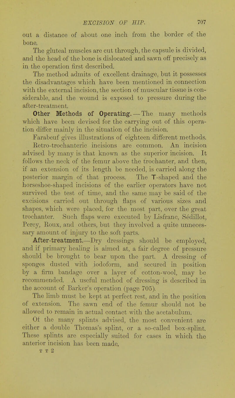 out a distance of about one inch from the border of the bona The ghiteal muscles are cut through, the capsule is divided, and the head of the bone is dislocated and sawn off precisely as in the operation first described. The method admits of excellent drainage, but it possesses the disadvantages which have been mentioned in connection with the external incision, the section of muscular tissue is con- siderable, and the wound is exposed to pressure during the after-treatment. Other Methods of Operating. — The many methods which have been devised for the carrying out of this opera- tion differ mainly in the situation of the incision. Farabeuf gives illustrations of eighteen different methods. Eetro-trochanteric incisions are common. An incision advised by many is that known as the superior incision. It follows the neck of the femur above the trochanter, and then, if an extension of its length be needed, is carried along the posterior margin of that process. The T-shaped and the horseshoe-shaped incisions of the earlier operators have not survived the test of time, and the same may be said of the excisions carried out through flaps of various sizes and shapes, which Avere placed, for the most part, over the great trochanter. Such flaps were executed by Lisfranc, Sedillot, Percy, Roux, and others, but they involved a quite unneces- sary amount of injury to the soft parts. After-treatment.—Dry dressings should be employed, and if primary healing is aimed at, a fair degree of pressure should be brought to bear upon the part. A dressing of sponges dusted with iodoform, and secured in position by a firm bandage over a layer of cotton-wool, may be recommended. A useful method of dressing is described in the account of Barker's operation (page 705). The limb must be kept at perfect rest, and in the position of extension. The sawn end of the femur should not be allowed to remain in actual contact with the acetabulum. Of the many splints advised, the most convenient are either a double Thomas's splint, or a so-called box-splint. These splints are especially suited for cases in which the anterior incision has been made. T T 2
