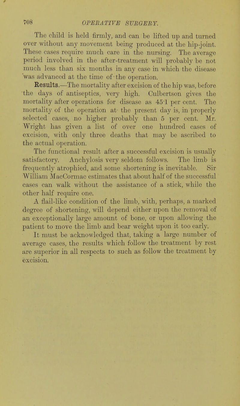 The child is held firmly, and can be lifted up and turned over without any movement being produced at the hip-joint. These cases require much care in the nursing. The average period involved in the after-treatment will probably be not much less than six months in any case in which the disease 'was advanced at the time of -the operation. Results.—The mortality after excision of the hip was, before 'the days of antiseptics, very high. Culbertson gives the mortality after operations for disease as 451 per cent. The mortality of the ojjeration at- the present day is, in properly selected cases, no higher probably than 5 per cent. Mr. Wright has given a list of over one hundred cases of excision, with only three deaths that may be ascribed to the actual operation. The functional result after a successful excision is usually satisfactory. Anchylosis very seldom follows. The limb is frequently atrophied, and some shortening is inevitable. Sir William MacCormac estimates that about half of the successful cases can walk without the assistance of a stick, while the other half require one. A flail-like condition of the limb, with, perhaps, a marked degree of shortening, will depend either upon the removal of an exceptionally large amount of bone, or upon allowing the patient to move the limb and bear weight upon it too early. It must be acknowledged that, taking a large number of average cases, the results which follow the treatment by rest are superior in all respects to such as follow the treatment by excision.