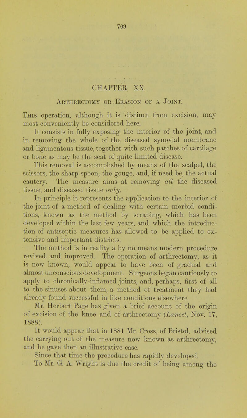 CHAPTER XX. Arthrectomy or Erasion of a Joint. This operation, although it is distinct from excision, may most conveniently be considered here. It consists in fnlly exposing the interior of the joint, and in removing the whole of the diseased synovial membrane and ligamentous tissue, together with such patches of cartilage or bone as may be the seat of quite limited disease. This removal is accomplished by means of the scalpel, the scissors, the sharp spoon, the gouge, and, if need be, the actual cautery. The measure aims at removing all the diseased tissue, and diseased tissue only. In principle it represents the application to the interior of the joint of a method of dealing with certain morbid condi- tions, known as the method by scraping, which has been developed within the last few years, and which the introduc- tion of antiseptic measures has allowed to be appHed to ex- tensive and important districts. The method is in reality a by no means modem procedure revived and improved. The operation of arthrectomy, as it is now known, would appear to have been of gradual and almost unconscious development. Surgeons began cautiously to apply to chronically-inflamed joints, and, perhaps, first of all to the sinuses about them, a method of treatment they had already found successful in like conditions elsewhere. Mr. Herbert Page has given a brief account of the origin of excision of the knee and of arthrectomy {Lancet, Nov. 17, 1888). It would appear that in 1881 Mr. Cross, of Bristol, advised the carrying out of the measiu-e now known as arthrectomy, and he gave then an illustrative case. Since that time the procedure has rapidly developed. To Mr. G. A. Wright is due the credit of being among the