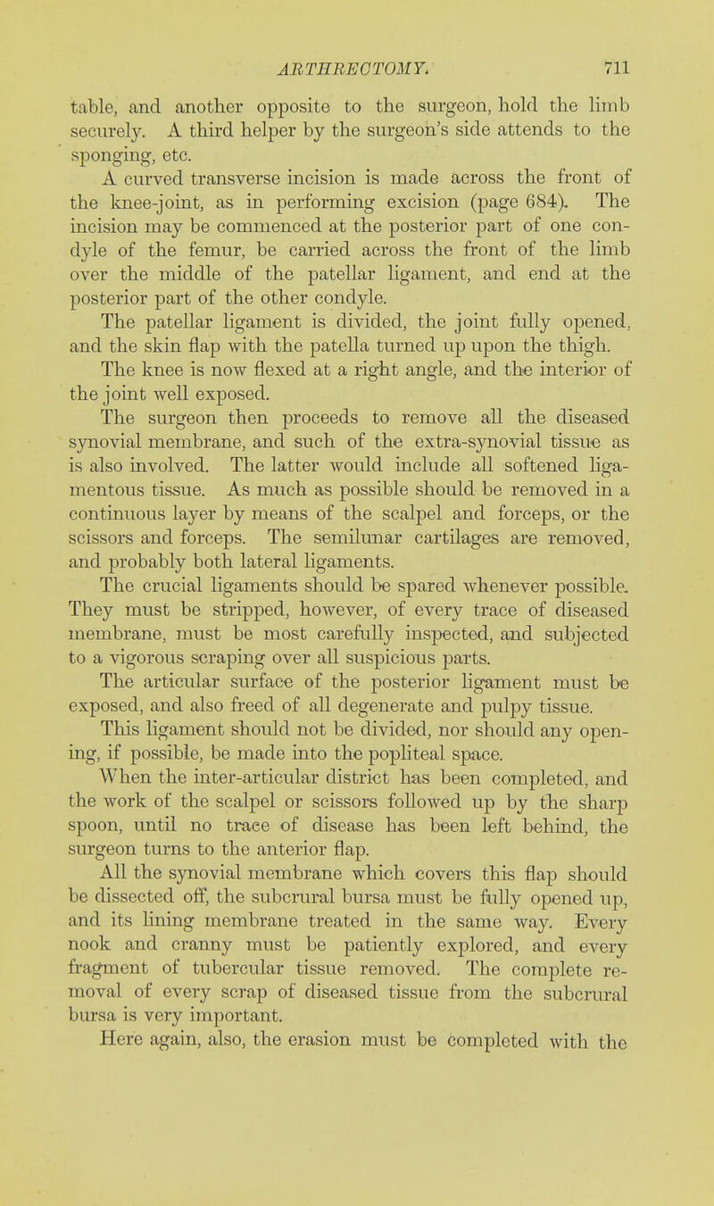 table, and another opposite to the surgeon, hold the limb securely. A third helper by the surgeon's side attends to the sponging, etc. A curved transverse incision is made across the front of the Imee-joint, as in performing excision (page 684). The incision may be commenced at the posterior part of one con- dyle of the femur, be carried across the front of the limb over the middle of the patellar ligament, and end at the posterior part of the other condyle. The patellar ligament is divided, the joint fully opened, and the skin flap with the patella turned up upon the thigh. The knee is now flexed at a right angle, and the interior of the joint well exposed. The surgeon then proceeds to remove all the diseased synovial membrane, and such of the extra-synovial tissue as is also involved. The latter would include all softened liga- mentous tissue. As much as possible should be removed in a continuous layer by means of the scalpel and forceps, or the scissors and forceps. The semilunar cartilages are removed, and probably both lateral ligaments. The crucial ligaments should be spared whenever possible- They must be stripped, however, of every trace of diseased membrane, must be most carefully inspected, and subjected to a vigorous scraping over all suspicions parts. The articular surface of the posterior ligament must be exposed, and also freed of all degenerate and pulpy tissue. This ligament should not be divided, nor should any open- ing, if possible, be made into the popliteal space. When the inter-articular district has been completed, and the work of the scalpel or scissors followed up by the sharp spoon, until no trace of disease has been left behind, the surgeon turns to the anterior flap. All the synovial membrane which covers this flap should be dissected off, the subcniral bursa must be fully opened up, and its lining membrane treated in the same way. Every nook and cranny must be patiently explored, and every fragment of tubercular tissue removed. The complete re- moval of every scrap of diseased tissue from the subcrural bursa is very important. Here again, also, the erasion must be completed with the