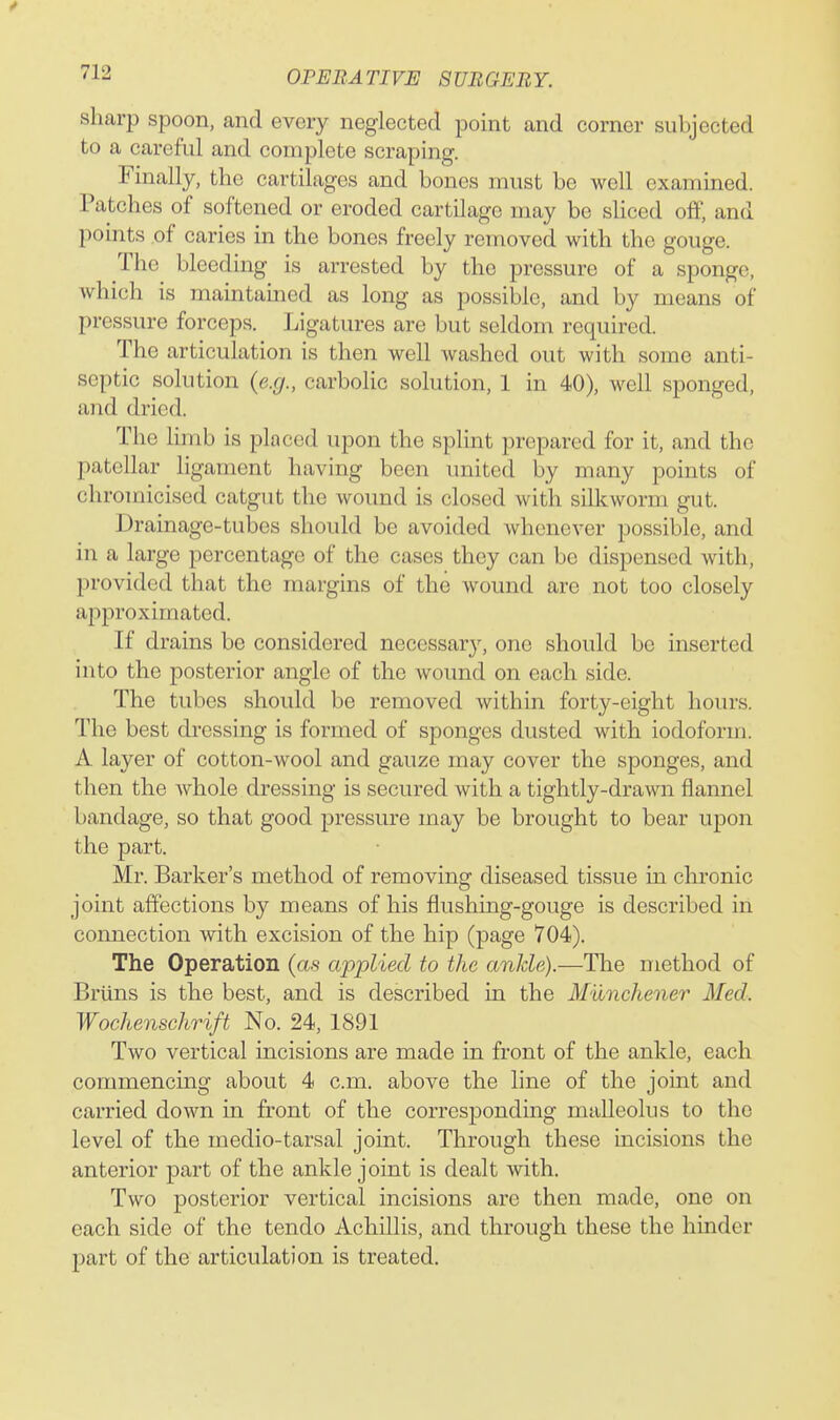 sharp spoon, and every neglected point and corner subjected to a careful and complete scraping. Finally, the cartilages and bones must be well examined. Patches of softened or eroded cartilage may be sliced off, and points of caries in the bones freely removed with the gouge. The bleeding is arrested by the pressure of a sponge, which is maintained as long as possible, and by means of pressure forceps. Ligatures are but seldom required. The articulation is then well washed out with some anti- septic solution (e.g., carbolic solution, 1 in 40), well sponged, and dried. The limb is placed upon the splint prepared for it, and the patellar ligament having been united by many points of chromicised catgut the wound is closed with silkworm gut. Drainage-tubes should be avoided Avhenever possible, and in a large percentage of the cases they can be dispensed with, provided that the margins of the wound are not too closely approximated. If drains be considered necessary, one should be inserted into the posterior angle of the wound on each side. The tubes should be removed within forty-eight hours. The best dressing is formed of sponges dusted with iodoform. A layer of cotton-wool and gauze may cover the sponges, and then the whole dressing is secured with a tightly-drawn flannel bandage, so that good pressure may be brought to bear upon the part. Mr. Barker's method of removing diseased tissue in chronic joint affections by means of his flushing-gouge is described in connection with excision of the hip (page 704). The Operation (as applied to the ankle).—The method of Briins is the best, and is described in the Munchener Med. Wochenschrift No. 24, 1891 Two vertical incisions are made in front of the ankle, each commencing about 4 cm. above the line of the joint and carried down in front of the corresponding malleolus to the level of the medio-tarsal joint. Through these incisions the anterior part of the ankle joint is dealt with. Two posterior vertical incisions are then made, one on each side of the tendo Achillis, and through these the hinder part of the articulation is treated.