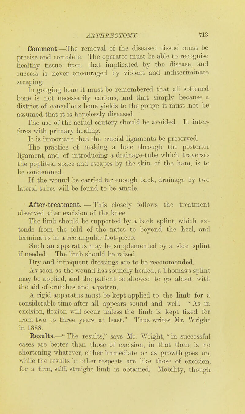 ABTEBEOTOMY. V13 Comment.—The removal of the diseased tissue must be precise and complete. The operator must be able to recognise healthy tissue from that implicated by the disease, and success is never encouraged by violent and indiscriminate scraping. In orouarins' bone it must be remembered that all softened O O o bone is not necessarily carious, and that simply because a district of cancellous bone yields to the gouge it must not be assumed that it is hopelessly diseased. The use of the actual cautery should be avoided. It inter- feres with primary healing. It is important that the crucial ligaments be preserved. The practice of making a hole through the posterior ligament, and of introducing a drainage-tube which traverses the popliteal space and escapes by the skin of the ham, is to be condemned. If the wound be carried far enough back, drainage by two lateral tubes will be found to be ample. After-treatment. — This closely follows the treatment observed after excision of the knee. The limb should be supported by a back splint, which ex- tends from the fold of the nates to beyond the heel, and terminates in a rectangular foot-piece. Such an apparatus may be supplemented by a side splint if needed. The hmb should be raised. Dry and infrequent dressmgs are to be recommended. As soon as the wound has soundly healed, a Thomas's splint may be applied, and the patient be allowed to go about with the aid of crutches and a patten. A rigid apparatus must be kept applied to the limb for a considerable time after all appears sound and well.  As in excision, flexion will occur unless the hmb is kept fixed for from two to three years at least. Thus wites Mr. Wright in 1888. Results.— The results, says Mr. Wright,  in successful cases are better than those of excision, in that there is no shortening whatever, either immediate or as growth goes on, while the results in other respects are like those of excision, for a firm, stiff straight limb is obtained. Mobility, though