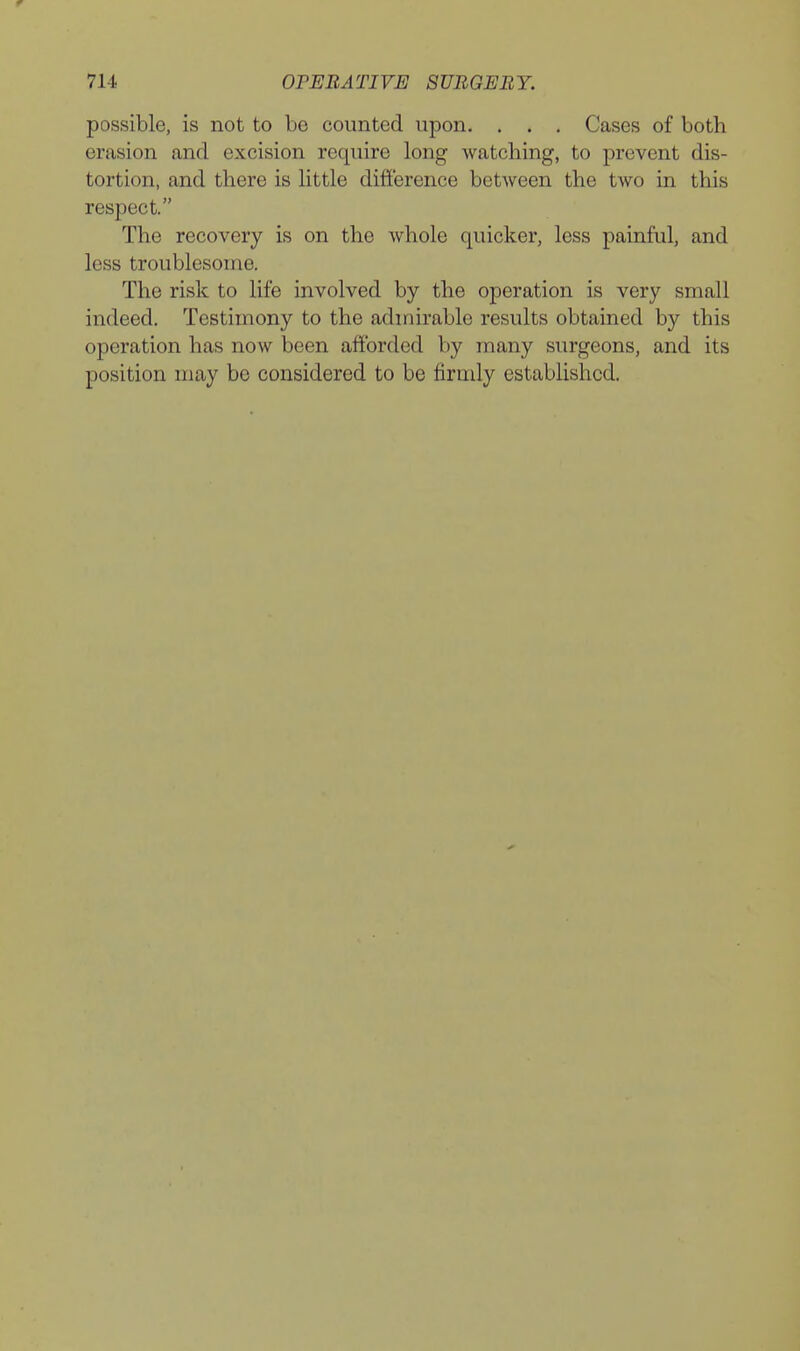 possible, is not to be counted upon, . . . Cases of both erasion and excision require long watching, to prevent dis- tortion, and there is little difference betAveen the two in this respect. The recovery is on the whole quicker, less painful, and less troublesome. The risk to life involved by the operation is very small indeed. Testimony to the admirable results obtained by this operation has now been afforded by many surgeons, and its position may be considered to be firridy established.