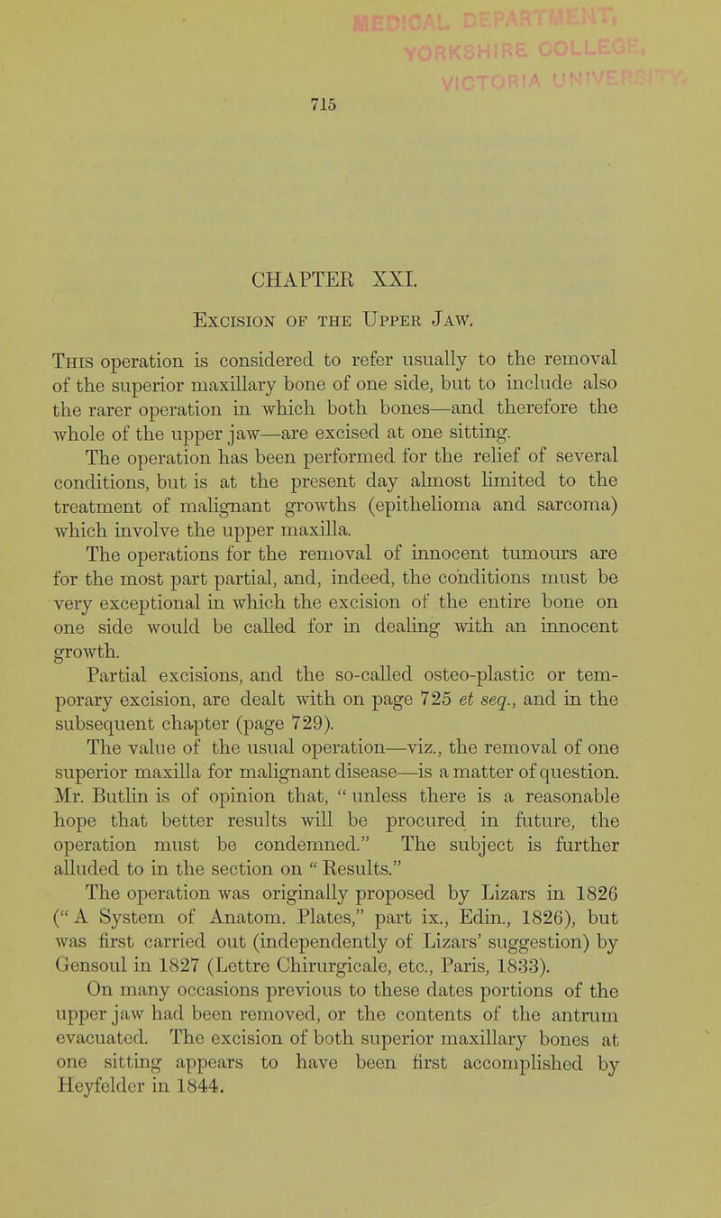CHAPTER XXI. Excision of the Upper Jaw, This operation is considered to refer usually to the removal of the superior maxillary bone of one side, but to include also the rarer operation in which both bones—and therefore the whole of the upper jaw—are excised at one sitting. The operation has been performed for the rehef of several conditions, but is at the present day almost limited to the treatment of malignant growths (epithelioma and sarcoma) which involve the upper maxilla. The operations for the removal of innocent tumours are for the most part partial, and, indeed, the conditions must be very exceptional in which the excision of the entire bone on one side would be called for in dealing with an innocent growth. Partial excisions, and the so-called osteo-plastic or tem- porary excision, are dealt with on page 725 et seq., and in the subsequent chapter (page 729). The value of the usual operation—viz., the removal of one superior maxilla for malignant disease—is a matter of question. Mr. Butlin is of opinion that,  unless there is a reasonable hope that better results will be procured in future, the operation must be condemned. The subject is further alluded to in the section on  Results. The operation was originally proposed by Lizars in 1826 (A System of Anatom. Plates, part ix., Edin., 1826), but was first carried out (independently of Lizars' suggestion) by Gensoul in 1827 (Lettre Chirurgicale, etc., Paris, 1833). On many occasions previous to these dates portions of the upper jaw had been removed, or the contents of the antrum evacuated. The excision of both superior maxillary bones at one sitting appears to have been first accomplished by Heyfeldcr in 1844.