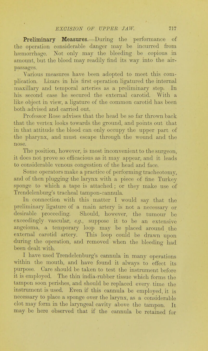 Preliminary Measures.—During the performance of the operation considerable danger may be incurred from hajmorrhage. Not only may the bleeding be copious in amount, but the blood may readily find its way into the air- passages. Various measures have been adopted to meet this com- plication. Lizars in his first operation ligatured the internal maxiUary and temporal arteries as a preliminary step. In his. second case he secured the external carotid. With a like object in view, a ligature of the common carotid has been both advised and carried out. Professor Kose advises that the head be so far thrown back that the vertex looks towards the ground, and points out that in that attitude the blood can only occupy the upper part of the pharynx, and must escape through the wound and the nose. The position, however, is most inconvenient to the surgeon, it does not prove so efficacious as it may appear, and it leads to considerable venous congestion of the head and face. Some operators make a practice of performing tracheotomy, and of then plugging the larynx with a piece of fine Turkey sponge to which a tape is attached ; or they make use of Trendelenburg's tracheal tampon-cannula. In connection with this matter I would say that the preliminary ligature of a main artery is not a necessary or desirable proceeding. Should, however, the tumour be exceedingly vascular, e.g., suppose it to be an extensive angeioma, a temporary loop may be placed around the external carotid artery. This loop could be drawn upon during the operation, and removed when the bleeding had been dealt with. I have used Trendelenburg's cannula in many operations within the mouth, and have found it always to efiect its purpose. Care should be taken to test the instrument before it is employed. The thin india-rubber tissue which forms the tampon soon perishes, and should be replaced every time the instrument is used. Even if this cannula be employed, it is necessary to place a sponge over the larynx, as a considerable clot may form in the lar3mgeal cavity above the tampon. It may be here observed that if the cannula be retained for