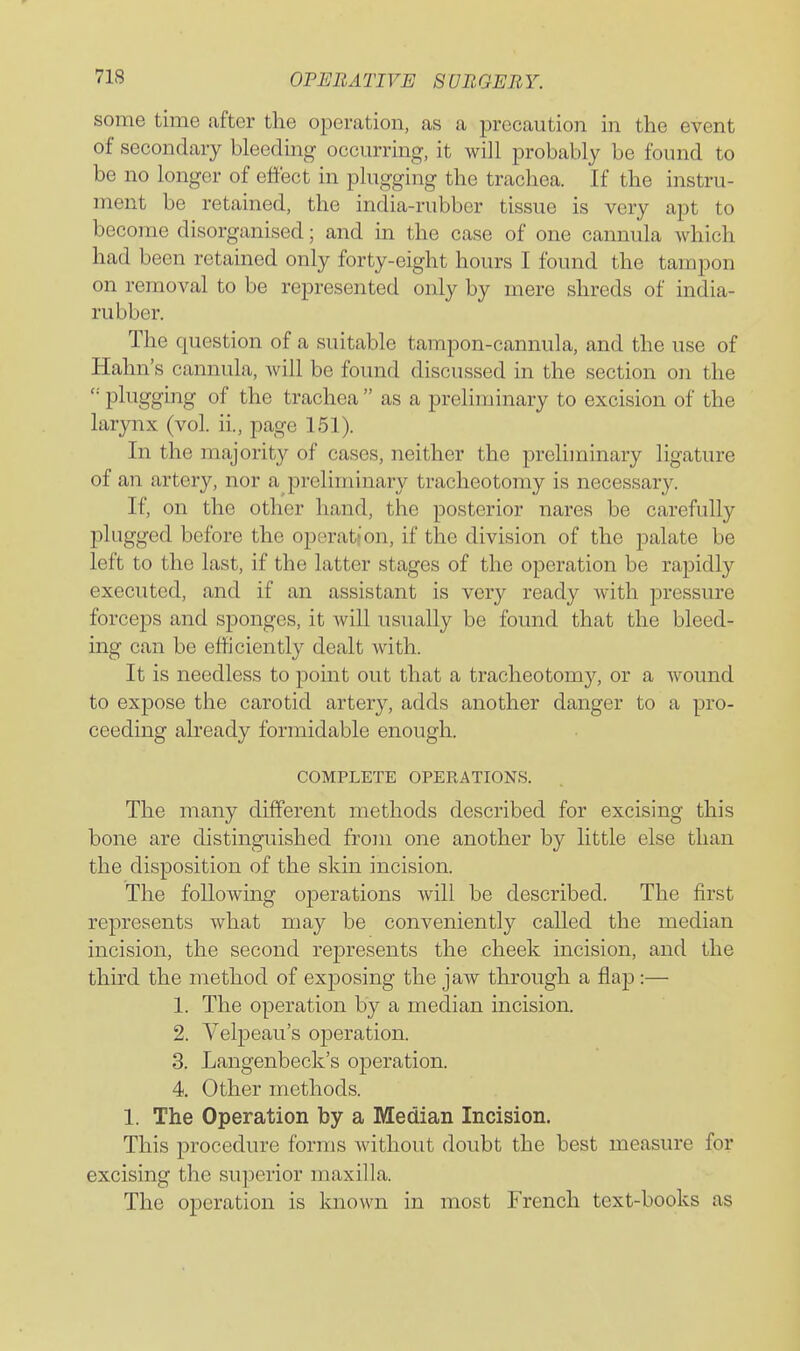 some time after the operation, as a precaution in the event of secondary bleeding occurring, it will probably be found to be no longer of effect in plugging the trachea. If the instru- ment be retained, the india-rubber tissue is very apt to become disorganised; and in the case of one cannula which had been retained only forty-eight hours I found the tampon on removal to be represented only by mere shreds of india- rubber. The question of a suitable tampon-cannula, and the use of Hahn's cannula, Avill be found discussed in the section on the plugging of the trachea  as a preliminary to excision of the larynx (vol. ii., page 151). In the majority of cases, neither the preliminary ligature of an artery, nor a preliminary tracheotomy is necessary. If, on the other hand, the posterior nares be carefuUy plugged before the operation, if the division of the palate be left to the last, if the latter stages of the operation be rapidly executed, and if an assistant is very ready with pressure forceps and sponges, it will usually be found that the bleed- ing can be efficiently dealt with. It is needless to point out that a tracheotomy, or a wound to expose the carotid artery, adds another danger to a pro- ceeding already formidable enough. COMPLETE OPERATIONS. The many different methods described for excising this bone are distinguished from one another by little else than the disposition of the skin incision. The following operations will be described. The first represents what may be conveniently called the median incision, the second represents the cheek incision, and the third the method of exposing the jaw through a flap:— 1. The operation by a median mcision. 2. Velpeau's operation. 3. Langenbeck's operation. 4. Other methods. 1. The Operation by a Median Incision. This procedure forms without doubt the best measure for excising the superior maxilla. The operation is known in most French text-books as