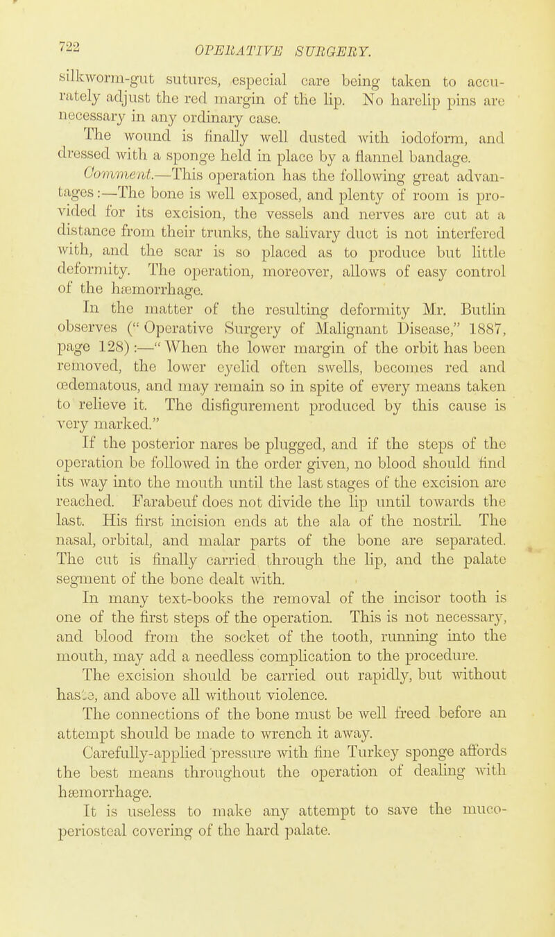 silkworm-gut sutures, esi^ecial care being taken to accu- rately adjust the red margin of tlie lip. No harelip pins are necessarj^ in any ordinary case. The wound is finally well dusted A\^ith iodoform, and dressed with a sponge held in place by a flannel bandage. Comment.—This operation has the following great advan- tages :—The bone is well exposed, and plenty of room is pro- vided for its excision, the vessels and nerves are cut at a distance from their trunks, the salivary duct is not interfered with, and the scar is so placed as to produce but little deformity. The operation, moreover, allows of easy control of the haemorrhage. In the matter of the resulting deformity Mr. Butlin observes ( Operative Surgery of Malignant Disease, 1887, page 128):—When the lower margin of the orbit has been removed, the lower eyelid often swells, becomes red and oedematous, and may remain so in spite of every means taken to relieve it. The disfigurement produced by this cause is very marked. If the posterior nares be plugged, and if the steps of the operation be followed in the order given, no blood should find its way into the mouth until the last stages of the excision are reached. Farabeuf does not divide the lip until towards the last. His first incision ends at the ala of the nostril. The nasal, orbital, and malar parts of the bone are separated. The cut is finally carried through the lip, and the palate segment of the bone dealt Avith. In many text-books the removal of the mcisor tooth is one of the first steps of the operation. This is not necessary, and blood from the socket of the tooth, running into the mouth, may add a needless complication to the procedure. The excision should be carried out rapidly, but without hasie, and above all without violence. The connections of the bone must be well freed before an attempt should be made to wrench it away. Carefully-applied pressure with fine Turkey sponge afltbrds the best means throughout the operation of dealing with haemorrhage. It is useless to make any attempt to save the muco- periosteal covering of the hard palate.