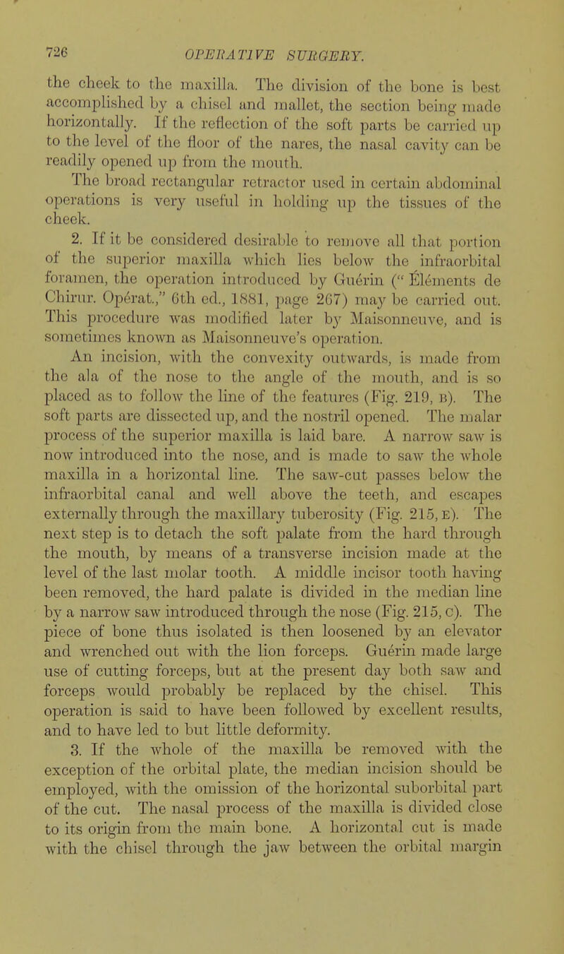 the cheek to the mcaxilla. The division of the bone is best accompUshed by a chisel and mallet, the section being made horizontally. If the reflection of the soft parts be carried up to the level of the floor of the nares, the nasal cavity can be readily opened up from the mouth. The broad rectangular retractor used in certain abdominal operations is very useful in holding up the tissues of the cheek. 2. If it be considered desirable to remove all that portion of the superior maxilla which lies below the infraorbital foramen, the operation introduced by Guerin ( Eleuients de Chirur. Operat, Gth ed., 1881, page 2G7) may be carried out. This procedure was modified later by Maisonncuve, and is sometimes known as ]\Iaisonneuve's operation. An incision, with the convexity outwards, is made from the ala of the nose to the angle of the inouth, and is so placed as to follow the line of the features (Fig. 219, b). The soft parts are dissected up, and the nostril opened. The malar process of the superior maxilla is laid bare. A narrow saw is now introduced into the nose, and is made to saw the whole maxilla in a horizontal line. The saw-cut passes below the infraorbital canal and well above the teeth, and escapes externally through the maxillary tuberosity (Fig. 215, e). The next step is to detach the soft palate from the hard through the mouth, by means of a transverse incision made at the level of the last molar tooth. A middle incisor tooth having been removed, the hard palate is divided in the median line by a narrow saw introduced through the nose (Fig. 215, c). The piece of bone thus isolated is then loosened by an elevator and wrenched out with the lion forceps. Guerm made large use of cutting forceps, but at the present day both saw and forceps would probably be replaced by the chisel. This operation is said to have been followed by excellent results, and to have led to but little deformity. 3. If the whole of the maxilla be removed with the exception of the orbital plate, the median incision should be employed, with the omission of the horizontal suborbital part of the cut. The nasal process of the maxilla is divided close to its origin from the main bone. A horizontal cut is made with the chisel through the jaw between the orbital margin